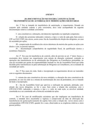 ANEXO V

              DA DOCUMENTAÇÃO NECESSÁRIA À EFETIVAÇÃO DE
     TRANSFERÊNCIAS DE AUTORIZAÇÃO E MODIFICAÇÕES SOCIETÁRIAS

        Art. 1º Em se tratando de transferência de autorização, o requerimento, firmado em
conjunto pela entidade cedente e pela cessionária, deve estar acompanhado da seguinte
documentação relativa à entidade cessionária:

        I - atos constitutivos e alterações, devidamente registrados na repartição competente;
         II - relação dos acionistas indicando o número, o tipo e o valor de cada ação, bem como o
CPF ou CGC/CNPJ, dos sócios, assim como Ata da Assembléia de eleição dos dirigentes, no caso
de sociedade por ações;
          III - comprovação de residência dos sócios detentores da maioria das quotas ou ações com
direito a voto, se pessoas naturais;
          IV - documentação comprobatória da regularidade fiscal, da qualificação técnica e
econômico- financeira.

         Art. 2º Em caso de transferênc ia de controle, além do previsto no art. 1º deste Anexo, a
cessionária deve instruir seu requerimento com minuta da alteração contratual, contendo as
operações das transferências ou de substituição dos Dirigentes ou Conselheiros pretendidas, no
caso de sociedade por quotas de responsabilidade limitada ou Ata da Assembléia Geral que tenha
decidido pelas transferências ou pela substituição de Dirigentes ou Conselheiros, em se tratando de
sociedade por ações.

        Art. 3º Nos casos de cisão, fusão e incorporação os requerimentos devem ser instruídos
com os seguintes documentos:

         I - minuta dos atos constitutivos da nova entidade e a alteração dos atos constitutivos da
postulante, no caso de cisão ou a minuta da reestruturação dos atos da pretendente, em se tratando
da fusão e incorporação;
         II - Ata da Assembléia Geral que aprovou a realização da operação, pleiteada, com
eleição dos novos dirigentes, se for o caso, bem como a relação dos acionistas, com o
CPF/CGC/CNPJ, indicando o número, o tipo e o valor de cada ação, se envolver entidade
constituída ou a ser constituída sob a forma de sociedade de ações.

         Art. 4º No caso de modificações societárias que não impliquem em transferência de
controle, a entidade deve encaminhar à Agência o comprovante da data de efetivação das
transferências de quotas/ações/aumento do capital, bem como a relação dos novos sócios com o
correspondente CPF/CGC/CNPJ, quando for o caso, observando-se as exigências relativas a sócio
pessoa jurídica.




                                                                                                 20
 