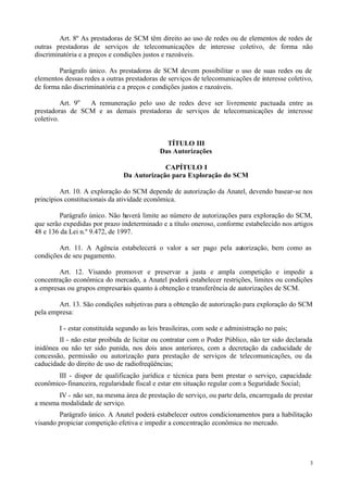 Art. 8º As prestadoras de SCM têm direito ao uso de redes ou de elementos de redes de
outras prestadoras de serviços de telecomunicações de interesse coletivo, de forma não
discriminatória e a preços e condições justos e razoáveis.

        Parágrafo único. As prestadoras de SCM devem possibilitar o uso de suas redes ou de
elementos dessas redes a outras prestadoras de serviços de telecomunicações de interesse coletivo,
de forma não discriminatória e a preços e condições justos e razoáveis.

          Art. 9o A remuneração pelo uso de redes deve ser livremente pactuada entre as
prestadoras de SCM e as demais prestadoras de serviços de telecomunicações de interesse
coletivo.


                                              TÍTULO III
                                            Das Autorizações

                                            CAPÍTULO I
                               Da Autorização para Exploração do SCM

         Art. 10. A exploração do SCM depende de autorização da Anatel, devendo basear-se nos
princípios constitucionais da atividade econômica.

        Parágrafo único. Não haverá limite ao número de autorizações para exploração do SCM,
que serão expedidas por prazo indeterminado e a título oneroso, conforme estabelecido nos artigos
48 e 136 da Lei n.º 9.472, de 1997.

        Art. 11. A Agência estabelecerá o valor a ser pago pela autorização, bem como as
condições de seu pagamento.

        Art. 12. Visando promover e preservar a justa e ampla competição e impedir a
concentração econômica do mercado, a Anatel poderá estabelecer restrições, limites ou condições
a empresas ou grupos empresariais quanto à obtenção e transferência de autorizações de SCM.

        Art. 13. São condições subjetivas para a obtenção de autorização para exploração do SCM
pela empresa:

        I - estar constituída segundo as leis brasileiras, com sede e administração no país;
        II - não estar proibida de licitar ou contratar com o Poder Público, não ter sido declarada
inidônea ou não ter sido punida, nos dois anos anteriores, com a decretação da caducidade de
concessão, permissão ou autorização para prestação de serviços de telecomunicações, ou da
caducidade do direito de uso de radiofreqüências;
       III - dispor de qualificação jurídica e técnica para bem prestar o serviço, capacidade
econômico- financeira, regularidade fiscal e estar em situação regular com a Seguridade Social;
       IV - não ser, na mesma área de prestação de serviço, ou parte dela, encarregada de prestar
a mesma modalidade de serviço.
        Parágrafo único. A Anatel poderá estabelecer outros condicionamentos para a habilitação
visando propiciar competição efetiva e impedir a concentração econômica no mercado.




                                                                                                  3
 