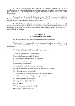 Art. 14. A pessoa jurídica que preencher as condições previstas em lei e na
regulamentação pertinente poderá requerer à Anatel, mediante formulário próprio, autorização
para prestação do SCM, acompanhado de projeto elaborado nos termos do Anexo II deste
Regulamento.

          Parágrafo único. A interessada deverá apresentar à Anatel os documentos relativos à
habilitação jurídica, qualificação técnica, qualificação econômico-financeira e de regularidade
fiscal, conforme o disposto no Anexo I deste Regulamento.

         Art. 15. A Anatel verificará o atendimento das condições estabelecidas e, ouvida
previamente a Procuradoria da Agência, decidirá sobre o requerimento no prazo de até noventa
dias da sua apresentação, por ato publicado no Diário Oficial da União (D.O.U.), que justificará a
inexigibilidade de licitação.


                                           CAPÍTULO II
                                    Da Formalização da Autorização

        Art. 16. A autorização será formalizada mediante assinatura de termo.

        Parágrafo único.    A interessada será previamente convocada para assinar o termo,
mediante aviso publicado no D.O.U. ou por qualquer outro meio que disponha de comprovante de
recebimento.

        Art. 17. Constarão do termo de autorização, entre outros:

        I – o serviço autorizado e a área de prestação;
        II – as condições para expedição do termo;
        III – os direitos e condicionamentos da autorizada;
        IV – os direitos dos assinantes;
        V – as prerrogativas da Anatel;
        VI - as condições gerais de exploração do serviço;
        VII – as condições específicas para prestação e exploração do serviço;
        VIII – disposições sobre interconexão;
        IX – a vinculação às normas gerais de proteção à ordem econômica;
        X – as formas de contraprestação pelo serviço prestado;
        XI – disposições sobre transferências;
        XII – disposições sobre fiscalização;
        XIII – as sanções;
        XIV - as formas e condições de extinção;
        XV – a vigência, a eficácia e o foro.




                                                                                                 4
 