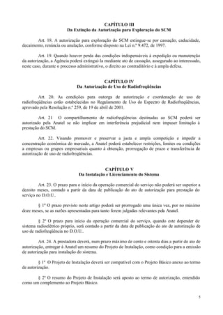 CAPÍTULO III
                        Da Extinção da Autorização para Exploração do SCM

       Art. 18. A autorização para exploração do SCM extingue-se por cassação, caducidade,
decaimento, renúncia ou anulação, conforme disposto na Lei n.º 9.472, de 1997.

         Art. 19. Quando houver perda das condições indispensáveis à expedição ou manutenção
da autorização, a Agência poderá extingui- la mediante ato de cassação, assegurado ao interessado,
neste caso, durante o processo administrativo, o direito ao contraditório e à ampla defesa.


                                           CAPÍTULO IV
                              Da Autorização de Uso de Radiofreqüências

         Art. 20. As condições para outorga de autorização e coordenação de uso de
radiofreqüências estão estabelecidas no Regulamento de Uso do Espectro de Radiofreqüências,
aprovado pela Resolução n.º 259, de 19 de abril de 2001.

         Art. 21 O compartilhamento de radiofreqüências destinadas ao SCM poderá ser
autorizado pela Anatel se não implicar em interferência prejudicial nem impuser limitação à
prestação do SCM.

         Art. 22. Visando promover e preservar a justa e ampla competição e impedir a
concentração econômica do mercado, a Anatel poderá estabelecer restrições, limites ou condições
a empresas ou grupos empresariais quanto à obtenção, prorrogação de prazo e transferência de
autorização de uso de radiofreqüências.


                                            CAPÍTULO V
                               Da Instalação e Licenciamento do Sistema

         Art. 23. O prazo para o início da operação comercial do serviço não poderá ser superior a
dezoito meses, contado a partir da data de publicação do ato de autorização para prestação do
serviço no D.O.U..

        § 1º O prazo previsto neste artigo poderá ser prorrogado uma única vez, por no máximo
doze meses, se as razões apresentadas para tanto forem julgadas relevantes pela Anatel.

         § 2º O prazo para início da operação comercial do serviço, quando este depender de
sistema radioelétrico próprio, será contado a partir da data de publicação do ato de autorização de
uso de radiofreqüência no D.O.U..

         Art. 24. A prestadora deverá, num prazo máximo de cento e oitenta dias a partir do ato de
autorização, entregar à Anatel um resumo do Projeto de Instalação, como condição para a emissão
de autorização para instalação do sistema.

         § 1º O Projeto de Instalação deverá ser compatível com o Projeto Básico anexo ao termo
de autorização.

       § 2º O resumo do Projeto de Instalação será aposto ao termo de autorização, entendido
como um complemento ao Projeto Básico.


                                                                                                  5
 
