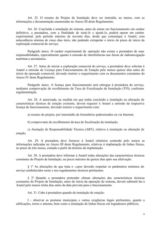 Art. 25. O resumo do Projeto de Instalação deve ser instruído, ao menos, com as
informações e documentação enumeradas no Anexo III deste Regulamento.

         Art. 26. Concluída a instalação do sistema, antes de entrar em funcionamento em caráter
definitivo, a prestadora, com a finalidade de testá- lo e ajustá- lo, poderá operar em caráter
experimental, pelo período máximo de noventa dias, desde que comunique à Anatel, com
antecedência mínima de cinco dias úteis, não podendo extrapolar o início do prazo de início da
exploração comercial do serviço.

        Parágrafo único. O caráter experimental da operação não exime a prestadora de suas
responsabilidades, especialmente quanto à emissão de interferências nas faixas de radionavegação
marítima e aeronáutica.

         Art. 27. Antes de iniciar a exploração comercial do serviço, a prestadora deve solicitar à
Anatel a emissão de Licença para Funcionamento de Estação pelo menos quinze dias antes do
início da operação comercial, devendo instruir o requerimento com os documentos constantes do
Anexo IV deste Regulamento.

        Parágrafo único. A licença para funcionamento será entregue à prestadora do serviço,
mediante comprovação do recolhimento da Taxa de Fiscalização de Instalação (TFI), conforme
regulamentação.

         Art. 28. A autorizada, na medida em que tenha concluído a instalação ou alteração de
características técnicas de estação existente, deverá requerer à Anatel a emissão da respectiva
licença de funcionamento, devendo instruir o requerimento com:

           a) resumo do projeto, por intermédio de formulários padronizados ou via Internet;

           b) comprovante do recolhimento da taxa de fiscalização da instalação;

           c) Anotação de Responsabilidade Técnica (ART), relativa à instalação ou alteração de
estação.

        Art. 29. A prestadora deve fornecer à Anatel relatórios contendo pelo menos as
informações indicadas no Anexo III deste Regulamento, relativas à implantação de linhas físicas,
no prazo de três meses, contado a partir da término da implantação.

         Art. 30. A prestadora deve informar à Anatel todas alterações das características técnicas
constantes do Projeto de Instalação, no prazo máximo de quinze dias após sua efetivação.

         § 1º As alterações de que trata o caput deverão respeitar os parâmetros mínimos do
serviço estabelecidos neste e nos regulamentos técnicos pertinentes.

         § 2º Quando a prestadora pretender efetuar alterações das características técnicas
constantes do Projeto de Instalação, antes do início da operação do sistema, deverá submetê- las à
Anatel pelo menos trinta dias antes da data prevista para o funcionamento.

           Art. 31. Cabe à prestadora quando da instalação de estação:

         I - observar as posturas municipais e outras exigências legais pertinentes, quanto a
edificações, torres e antenas, bem como a instalação de linhas físicas em logradouros públicos;


                                                                                                  6
 
