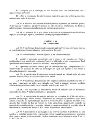 II - assegurar que a instalação de suas estações esteja em conformidade com a
regulamentação pertinente;
        III - obter a consignação da radiofreqüência necessária, caso não utilize apenas meios
confinados ou meios de terceiros.

         Art. 32. A instalação deve observar as boas normas de engenharia, em particular quanto à
observância de coordenação de radiofreqüências e a não emissão de interferências nas faixas de
radiofreqüências utilizadas para radionavegação marítima e aeronáutica.

        Art. 33. Na prestação do SCM é vedada a utilização de equipamentos sem certificação
expedida ou aceita pela Agência, quando esta for exigida pela regulamentação.


                                             CAPÍTULO VI
                                            Das Transferências

         Art. 34. A transferência da autorização para exploração de SCM e da autorização para uso
de radiofreqüência a ele associada exige prévia anuência da Anatel.

         Art. 35. Para transferência da autorização do SCM, a interessada deve:

         I – atender às exigências compatíveis com o serviço a ser prestado, em relação à
qualificação técnica, qualificação econômico- financeira, habilitação jurídica e regularidade fiscal,
apresentando a documentação enumerada no Anexo I deste Regulamento;
        II – apresentar declaração firmada por seu representante legal, comprometendo-se a
cumprir todas as cláusulas do termo de autorização em vigor, sub-rogando-se nos direitos e
obrigações da primitiva autorizada.
        Art. 36. A transferência da autorização somente poderá ser efetuada após três anos
contados do início efetivo da operação comercial do serviço.

          Art. 37. A transferência da autorização entre empresas controlada e controladora entre si e
nos casos decorrentes de cisão, será efetivada pela Anatel a qualquer momento, mediante
solicitação das partes interessadas e com observância do disposto no art. 35.

       Art. 38. Todos os pedidos de transferência devem ser instruídos com os documentos
enumerados no Anexo V deste Regulamento, no que couber.

         Art. 39. A transferência do controle societário de prestadora de SCM está sujeita à
posterior aprovação pela Anatel, visando a manutenção das condições de autorização ou de outras
condições previstas na regulamentação, devendo a prestadora enviar à Agência, no prazo de até
sessenta dias contado da data de registro no órgão competente, requerimento contendo sua
composição societária anterior, a operação efetuada e o quadro resultante da operação, além da
documentação constante dos Anexos I, III e V deste Regulamento, no que couber.

         Art. 40. A transferência da autorização ou do controle societário da prestadora não será
admitida se prejudicar a competição ou colocar em risco a execução dos compromissos assumidos,
observadas as normas gerais de proteção à ordem econômica e, especialmente, o artigo 7° da Lei
n.º 9.472, de 1997.



                                                                                                    7
 