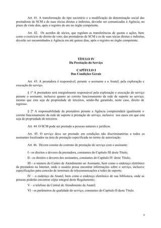 Art. 41. A transformação do tipo societário e a modificação da denominação social das
prestadoras de SCM e de suas sócias diretas e indiretas, deverão ser comunicadas à Agência, no
prazo de vinte dias, após o registro do ato no órgão competente.

        Art. 42. Os acordos de sócios, que regulam as transferências de quotas e ações, bem
como o exercício do direito de voto, das prestadoras de SCM e os de suas sócias diretas e indiretas,
deverão ser encaminhados à Agência em até quinze dias, após o registro no órgão competente.




                                              TÍTULO IV
                                         Da Prestação do Serviço

                                              CAPÍTULO I
                                          Das Condições Gerais

        Art. 43. A prestadora é responsável, perante o assinante e a Anatel, pela exploração e
execução do serviço.

          § 1º A prestadora será integralmente responsável pela exploração e execução do serviço
perante o assinante, inclusive quanto ao correto funcionamento da rede de suporte ao serviço,
mesmo que esta seja de propriedade de terceiros, sendo-lhe garantido, neste caso, direito de
regresso.

         § 2º A responsabilidade da prestadora perante a Agência compreenderá igualmente o
correto funcionamento da rede de suporte à prestação do serviço, inclusive nos casos em que esta
seja de propriedade de terceiros.

        Art. 44. O SCM pode ser prestado a pessoas naturais e jurídicas.

         Art. 45. O serviço deve ser prestado em condições não discriminatórias a todos os
assinantes localizados na área de prestação especificada no termo de autorização.

        Art. 46. Devem constar do contrato de prestação do serviço com o assinante:

        I - os direitos e deveres da prestadora, constantes do Capítulo III deste Título;
        II - os direitos e deveres dos assinantes, constantes do Capítulo IV deste Título;
         III - o número do Centro de Atendimento ao Assinante, bem como o endereço eletrônico
da prestadora na Internet, onde o usuário possa encontrar informações sobre o serviço, inclusive
especificações para conexão de terminais de telecomunicações a redes de suporte;
         IV – o endereço da Anatel, bem como o endereço eletrônico de sua biblioteca, onde as
pessoas poderão encontrar cópia integral deste Regulamento;
        V – o telefone da Central de Atendimento da Anatel;
        VI - os parâmetros de qualidade do serviço, constantes do Capítulo II deste Título.




                                                                                                  8
 