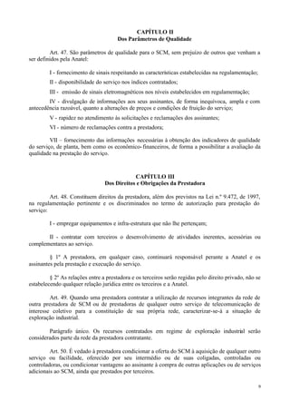 CAPÍTULO II
                                       Dos Parâmetros de Qualidade

         Art. 47. São parâmetros de qualidade para o SCM, sem prejuízo de outros que venham a
ser definidos pela Anatel:

         I - fornecimento de sinais respeitando as características estabelecidas na regulamentação;
         II - disponibilidade do serviço nos índices contratados;
         III - emissão de sinais eletromagnéticos nos níveis estabelecidos em regulamentação;
        IV - divulgação de informações aos seus assinantes, de forma inequívoca, ampla e com
antecedência razoável, quanto a alterações de preços e condições de fruição do serviço;
         V - rapidez no atendimento às solicitações e reclamações dos assinantes;
         VI - número de reclamações contra a prestadora;

         VII – fornecimento das informações necessárias à obtenção dos indicadores de qualidade
do serviço, de planta, bem como os econômico- financeiros, de forma a possibilitar a avaliação da
qualidade na prestação do serviço.



                                             CAPÍTULO III
                                 Dos Direitos e Obrigações da Prestadora

         Art. 48. Constituem direitos da prestadora, além dos previstos na Lei n.º 9.472, de 1997,
na regulamentação pertinente e os discriminados no termo de autorização para prestação do
serviço:

         I - empregar equipamentos e infra-estrutura que não lhe pertençam;

       II - contratar com terceiros o desenvolvimento de atividades inerentes, acessórias ou
complementares ao serviço.

         § 1º A prestadora, em qualquer caso, continuará responsável perante a Anatel e os
assinantes pela prestação e execução do serviço.

         § 2º As relações entre a prestadora e os terceiros serão regidas pelo direito privado, não se
estabelecendo qualquer relação jurídica entre os terceiros e a Anatel.

         Art. 49. Quando uma prestadora contratar a utilização de recursos integrantes da rede de
outra prestadora de SCM ou de prestadoras de qualquer outro serviço de telecomunicação de
interesse coletivo para a constituição de sua própria rede, caracterizar-se-á a situação de
exploração industrial.

        Parágrafo único. Os recursos contratados em regime de exploração industrial serão
considerados parte da rede da prestadora contratante.

         Art. 50. É vedado à prestadora condicionar a oferta do SCM à aquisição de qualquer outro
serviço ou facilidade, oferecido por seu intermédio ou de suas coligadas, controladas ou
controladoras, ou condicionar vantagens ao assinante à compra de outras aplicações ou de serviços
adicionais ao SCM, ainda que prestados por terceiros.

                                                                                                      9
 