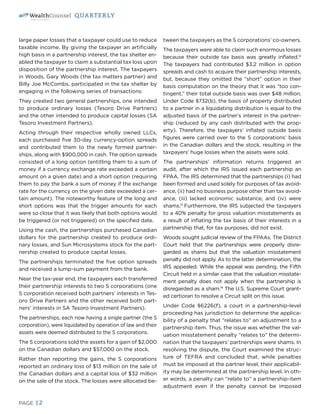 PAGE 12
QUARTERLY
large paper losses that a taxpayer could use to reduce
taxable income. By giving the taxpayer an artificially
high basis in a partnership interest, the tax shelter en-
abled the taxpayer to claim a substantial tax loss upon
disposition of the partnership interest. The taxpayers
in Woods, Gary Woods (the tax matters partner) and
Billy Joe McCombs, participated in the tax shelter by
engaging in the following series of transactions:
They created two general partnerships, one intended
to produce ordinary losses (Tesoro Drive Partners)
and the other intended to produce capital losses (SA
Tesoro Investment Partners).
Acting through their respective wholly owned LLCs,
each purchased five 30-day currency-option spreads
and contributed them to the newly formed partner-
ships, along with $900,000 in cash. The option spreads
consisted of a long option (entitling them to a sum of
money if a currency exchange rate exceeded a certain
amount on a given date) and a short option (requiring
them to pay the bank a sum of money if the exchange
rate for the currency on the given date exceeded a cer-
tain amount). The noteworthy feature of the long and
short options was that the trigger amounts for each
were so close that it was likely that both options would
be triggered (or not triggered) on the specified date.
Using the cash, the partnerships purchased Canadian
dollars for the partnership created to produce ordi-
nary losses, and Sun Microsystems stock for the part-
nership created to produce capital losses.
The partnerships terminated the five option spreads
and received a lump-sum payment from the bank.
Near the tax-year end, the taxpayers each transferred
their partnership interests to two S corporations (one
S corporation received both partners’ interests in Tes-
oro Drive Partners and the other received both part-
ners’ interests in SA Tesoro Investment Partners).
The partnerships, each now having a single partner (the S
corporation), were liquidated by operation of law and their
assets were deemed distributed to the S corporations.
The S corporations sold the assets for a gain of $2,000
on the Canadian dollars and $57,000 on the stock.
Rather than reporting the gains, the S corporations
reported an ordinary loss of $13 million on the sale of
the Canadian dollars and a capital loss of $32 million
on the sale of the stock. The losses were allocated be-
tween the taxpayers as the S corporations’ co-owners.
The taxpayers were able to claim such enormous losses
because their outside tax basis was greatly inflated.12
The taxpayers had contributed $3.2 million in option
spreads and cash to acquire their partnership interests,
but, because they omitted the “short” option in their
basis computation on the theory that it was “too con-
tingent,” their total outside basis was over $48 million.
Under Code §732(b), the basis of property distributed
to a partner in a liquidating distribution is equal to the
adjusted basis of the partner’s interest in the partner-
ship (reduced by any cash distributed with the prop-
erty). Therefore, the taxpayers’ inflated outside basis
figures were carried over to the S corporations’ basis
in the Canadian dollars and the stock, resulting in the
taxpayers’ huge losses when the assets were sold.
The partnerships’ information returns triggered an
audit, after which the IRS issued each partnership an
FPAA. The IRS determined that the partnerships (i) had
been formed and used solely for purposes of tax avoid-
ance, (ii) had no business purpose other than tax avoid-
ance, (iii) lacked economic substance, and (iv) were
shams.13
Furthermore, the IRS subjected the taxpayers
to a 40% penalty for gross valuation misstatements as
a result of inflating the tax basis of their interests in a
partnership that, for tax purposes, did not exist.
Woods sought judicial review of the FPAAs. The District
Court held that the partnerships were properly disre-
garded as shams but that the valuation misstatement
penalty did not apply. As to the latter determination, the
IRS appealed. While the appeal was pending, the Fifth
Circuit held in a similar case that the valuation misstate-
ment penalty does not apply when the partnership is
disregarded as a sham.14
The U.S. Supreme Court grant-
ed certiorari to resolve a Circuit split on this issue.
Under Code §6226(f), a court in a partnership-level
proceeding has jurisdiction to determine the applica-
bility of a penalty that “relates to” an adjustment to a
partnership item. Thus, the issue was whether the val-
uation misstatement penalty “relates to” the determi-
nation that the taxpayers’ partnerships were shams. In
resolving the dispute, the Court examined the struc-
ture of TEFRA and concluded that, while penalties
must be imposed at the partner level, their applicabil-
ity may be determined at the partnership level. In oth-
er words, a penalty can “relate to” a partnership-item
adjustment even if the penalty cannot be imposed
 