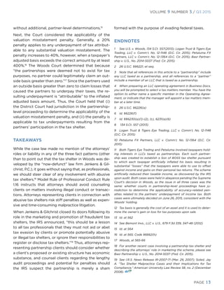 VOLUME 9 NUMBER 3 / Q3 2015
PAGE 13
without additional, partner-level determinations.15
Next, the Court considered the applicability of the
valuation misstatement penalty. Generally, a 20%
penalty applies to any underpayment of tax attribut-
able to any substantial valuation misstatement. The
penalty increases to 40%, however, when a taxpayer’s
adjusted basis exceeds the correct amount by at least
400%.16
The Woods Court determined that because
“the partnerships were deemed not to exist for tax
purposes, no partner could legitimately claim an out-
side basis greater than zero.”17
Since the partners used
an outside basis greater than zero to claim losses that
caused the partners to underpay their taxes, the re-
sulting underpayment is “attributable” to the inflated
adjusted basis amount. Thus, the Court held that (i)
the District Court had jurisdiction in the partnership-
level proceeding to determine the applicability of the
valuation misstatement penalty, and (ii) the penalty is
applicable to tax underpayments resulting from the
partners’ participation in the tax shelter.
TAKEAWAYS
While the case law made no mention of the attorneys’
roles or liability in any of the three fact patterns (other
than to point out that the tax shelter in Woods was de-
veloped by the “now-defunct” law firm Jenkens & Gil-
christ, P.C.), it goes without saying that, as professionals,
we should steer clear of any involvement with abusive
tax shelters.18
Model Rule of Professional Conduct Rule
1.16 instructs that attorneys should avoid counseling
clients on matters involving illegal conduct or transac-
tions. Attorneys representing clients in connection with
abusive tax shelters risk stiff penalties as well as expen-
sive and time-consuming malpractice litigation.
When Jenkens & Gilchrist closed its doors following its
role in the marketing and promotion of fraudulent tax
shelters, the IRS announced, “this should be a lesson
to all tax professionals that they must not aid or abet
tax evasion by clients or promote potentially abusive
or illegal tax shelters, or ignore their responsibilities to
register or disclose tax shelters.”19
Thus, attorneys rep-
resenting partnership clients should consider whether
a client’s proposed or existing structure has economic
substance, and counsel clients regarding the lengthy
audit proceedings and potential for penalties should
the IRS suspect the partnership is merely a sham
formed with the purpose of evading federal taxes.
ENDNOTES
1	 See U.S. v. Woods, 134 S.Ct. 557(2013); Logan Trust & Tigers Eye
Trading, LLC v. Comm’r, No. 12-1148 (D.C. Cir. 2015); Petaluma FX
Partners, LLC v. Comm’r, No. 12-1364 (D.C. Cir. 2015); Basr Partner-
ship v. U.S., No. 2014-5037 (Fed. Cir. 2015)
2	 26 U.S.C. §§6221, et seq.
3	 Note that all references in this article to a “partnership” include
any LLC taxed as a partnership, and all references to a “partner”
include a member of an LLC that is taxed as a partnership.
4	 When preparing an LLC operating agreement in Business Docx,
you will be prompted to select a tax matters member. You have the
option to either name a specific member in the Operating Agree-
ment, or indicate that the manager will appoint a tax matters mem-
ber at a later time.
5	 26 U.S.C. §6226(a)
6	 Id. §6226(f)
7	 Id. §§6230(a)(1)-(2), (c), 6231(a)(6)
8	 134 S.Ct. 557 (2013)
9	 Logan Trust & Tigers Eye Trading, LLC v. Comm’r, No. 12-1148
(D.C. Cir. 2015)
10	Petaluma FX Partners, LLC v. Comm’r, No. 12-1364 (D.C. Cir.
2015)
11	 Both Tigers Eye Trading and Petaluma involved taxpayers hold-
ing interests in LLCs taxed as partnerships. Each such partner-
ship was created to establish a Son of BOSS tax shelter pursuant
to which each taxpayer artificially inflated his basis resulting in
substantial “losses” that the taxpayers were able to use to offset
against income and gains on their personal tax returns. The scheme
artificially reduced their taxable income, as discovered by the IRS
upon audit. Both cases were held in abeyance pending the Supreme
Court’s decision in Woods, as the issue in all three cases was the
same: whether courts in partnership-level proceedings have ju-
risdiction to determine the applicability of accuracy-related pen-
alties related to the partners’ underpayment of income tax. Both
cases were ultimately decided on June 26, 2015, consistent with the
Woods’ holding.
12	 Tax basis is generally the cost of an asset and it is used to deter-
mine the owner’s gain or loss for tax purposes upon sale.
13	 Id. at 562
14	 See Bemont Invs., LLC v. U.S., 679 F.3d 339, 347-48 (2012)
15	 Id. at 564
16	 Id. at 565; Code §6662(h)
17	 Woods, at 565-66
18	 For another recent case involving a partnership tax shelter and
describing the attorneys’ role in marketing the scheme, please see
Basr Partnership v. U.S., No. 2014-5037 (Fed. Cir. 2015).
19	 See I.R.S. News Release IR-2007-71 (Mar. 29, 2007); Soled, Jay
A. “Tax Shelter Malpractice Cases and their Implications for Tax
Compliance,” American University Law Review 58, no. 2 (December
2008).
 
