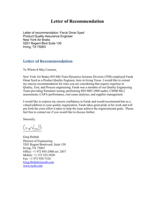 Letter of Recommendation
Letter of recommendation: Faruk Omar Syed
Product Quality Assurance Engineer
New York Air Brake
5201 Regent Blvd Suite 130
Irving, TX 75063
Letter of Recommendation
To Whom It May Concern,
New York Air Brake (NYAB) Train Dynamics Systems Division (TDS) employed Faruk
Omar Syed as a Product Quality Engineer, here in Irving Texas. I would like to extend
my sincere recommendation for roles you are considering that require expertise in
Quality, Test, and Process engineering. Faruk was a member of our Quality Engineering
Team providing Simulator testing, performing ISO 9001:2008 audits, CMMI ML2
assessments, CAPA performance, root cause analyses, and supplier management.
I would like to express my sincere confidence in Faruk and would recommend him as a
valued addition to your quality organization. Faruk takes great pride in his work and will
put forth the extra effort it takes to help the team achieve the organizational goals. Please
feel free to contact me if you would like to discuss further.
Sincerely,
Greg Hrebek
Director of Engineering
5201 Regent Boulevard, Suite 130
Irving, TX 75063
Office: +1 972 893-2400 ext. 2857
Mobile: +1 315 523-5820
Fax: +1 972 929-7324
Greg.Hrebek@nyab.com
www.nyab.com
 