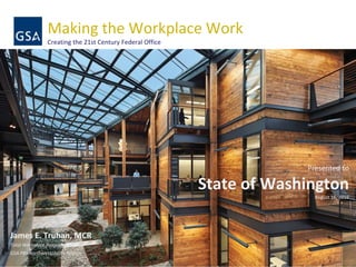 Making the Workplace Work
Creating the 21st Century Federal Office
Presented to
State of Washington
August 16, 2016
James E. Truhan, MCR
Total Workplace Program Manager
GSA PBS Northwest/Arctic Region
 