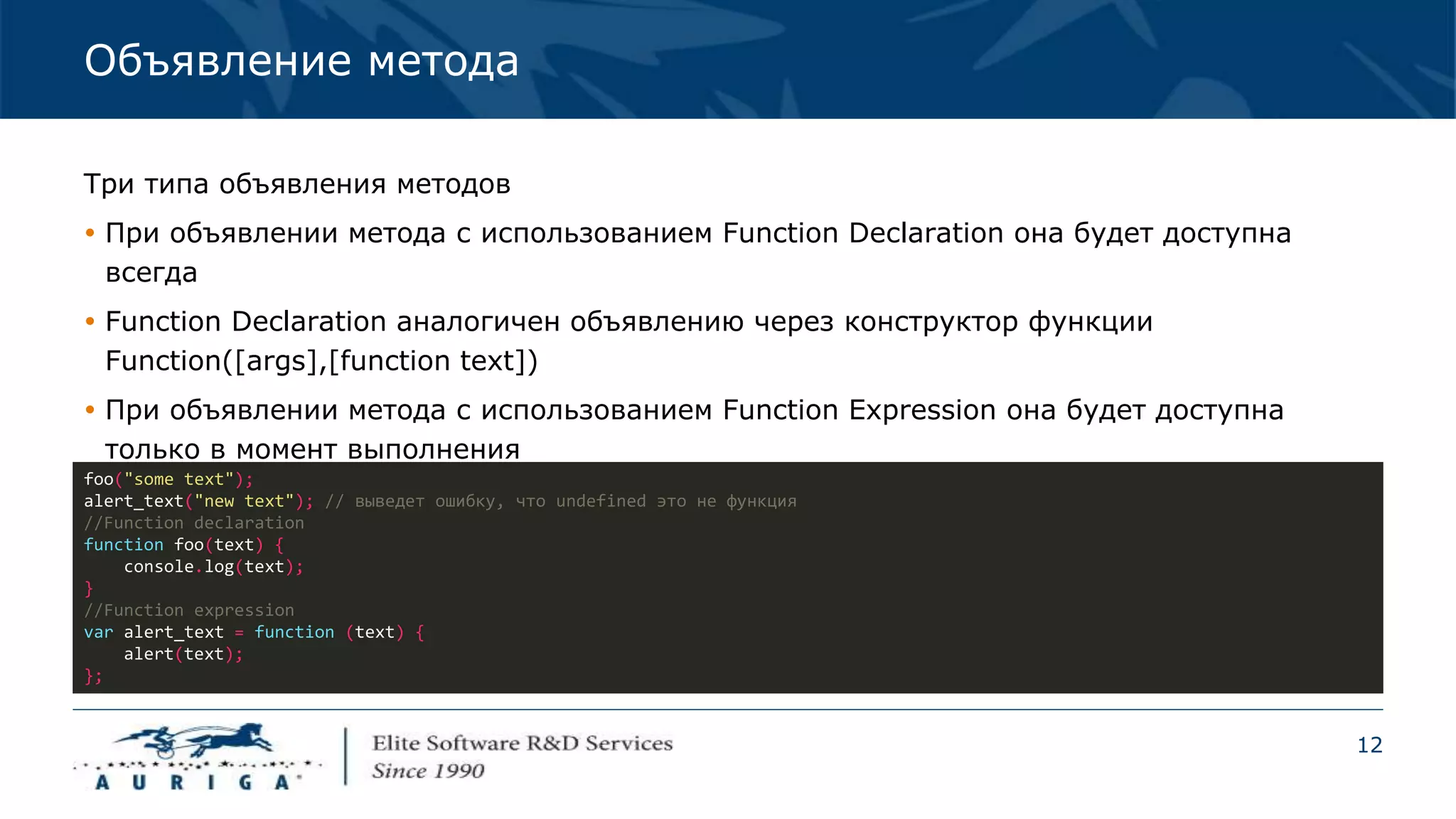 12
Объявление метода
Три типа объявления методов
 При объявлении метода с использованием Function Declaration она будет доступна
всегда
 Function Declaration аналогичен объявлению через конструктор функции
Function([args],[function text])
 При объявлении метода с использованием Function Expression она будет доступна
только в момент выполнения
foo("some text");
alert_text("new text"); // выведет ошибку, что undefined это не функция
//Function declaration
function foo(text) {
console.log(text);
}
//Function expression
var alert_text = function (text) {
alert(text);
};
 
