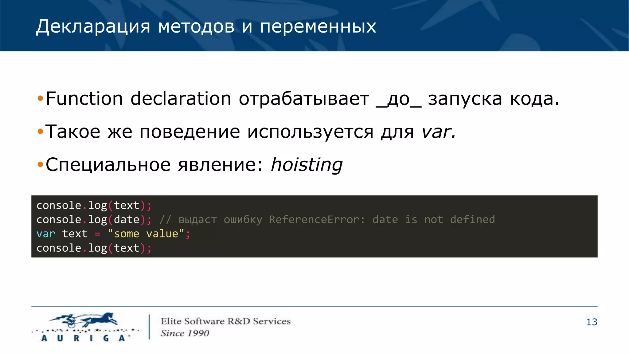 13
Декларация методов и переменных
Function declaration отрабатывает _до_ запуска кода.
Такое же поведение используется для var.
Специальное явление: hoisting
console.log(text);
console.log(date); // выдаст ошибку ReferenceError: date is not defined
var text = "some value";
console.log(text);
 