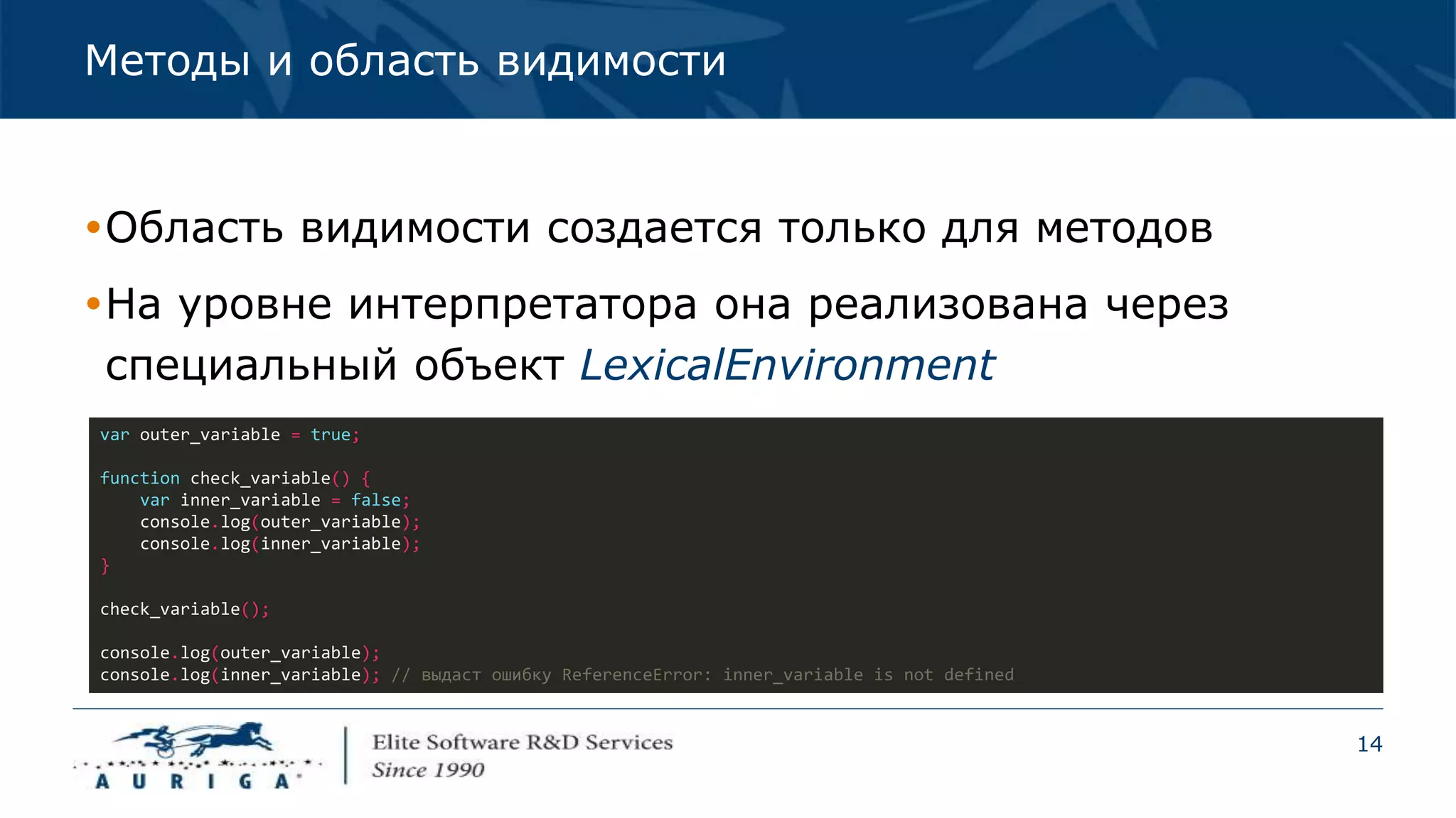 14
Методы и область видимости
Область видимости создается только для методов
На уровне интерпретатора она реализована через
специальный объект LexicalEnvironment
var outer_variable = true;
function check_variable() {
var inner_variable = false;
console.log(outer_variable);
console.log(inner_variable);
}
check_variable();
console.log(outer_variable);
console.log(inner_variable); // выдаст ошибку ReferenceError: inner_variable is not defined
 