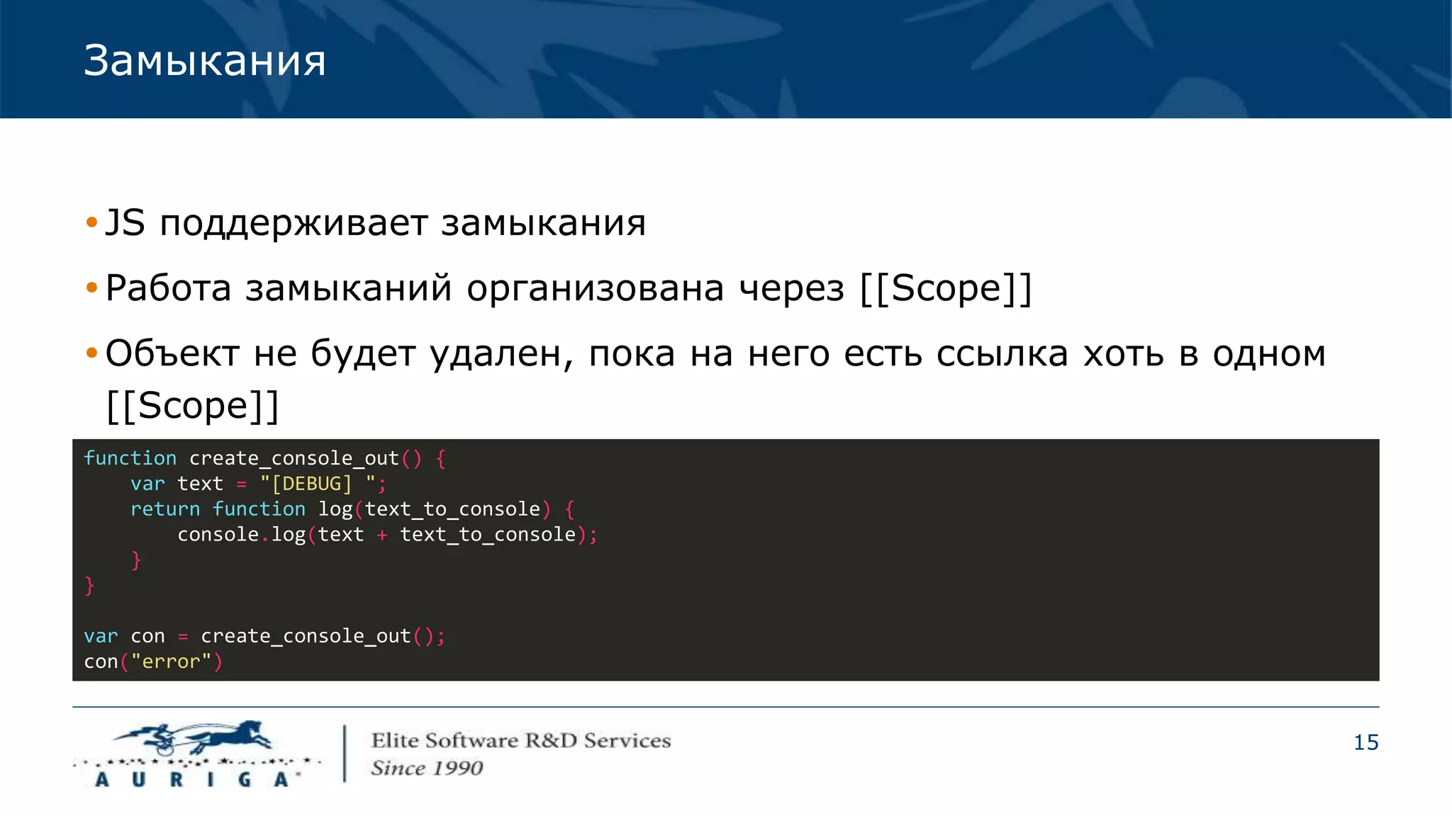 15
Замыкания
JS поддерживает замыкания
Работа замыканий организована через [[Scope]]
Объект не будет удален, пока на него есть ссылка хоть в одном
[[Scope]]
function create_console_out() {
var text = "[DEBUG] ";
return function log(text_to_console) {
console.log(text + text_to_console);
}
}
var con = create_console_out();
con("error")
 