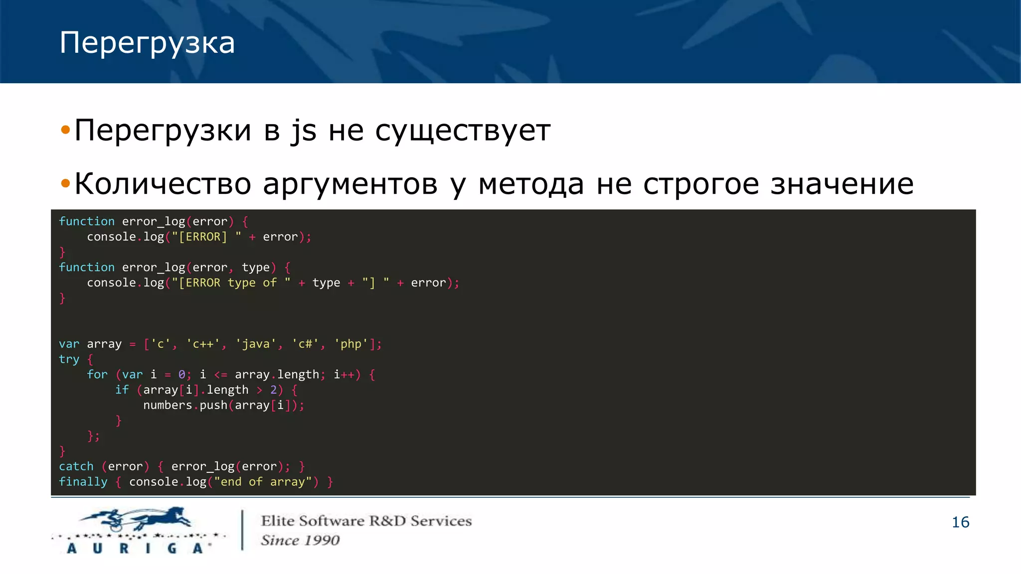 16
Перегрузка
Перегрузки в js не существует
Количество аргументов у метода не строгое значение
function error_log(error) {
console.log("[ERROR] " + error);
}
function error_log(error, type) {
console.log("[ERROR type of " + type + "] " + error);
}
var array = ['c', 'c++', 'java', 'c#', 'php'];
try {
for (var i = 0; i <= array.length; i++) {
if (array[i].length > 2) {
numbers.push(array[i]);
}
};
}
catch (error) { error_log(error); }
finally { console.log("end of array") }
 