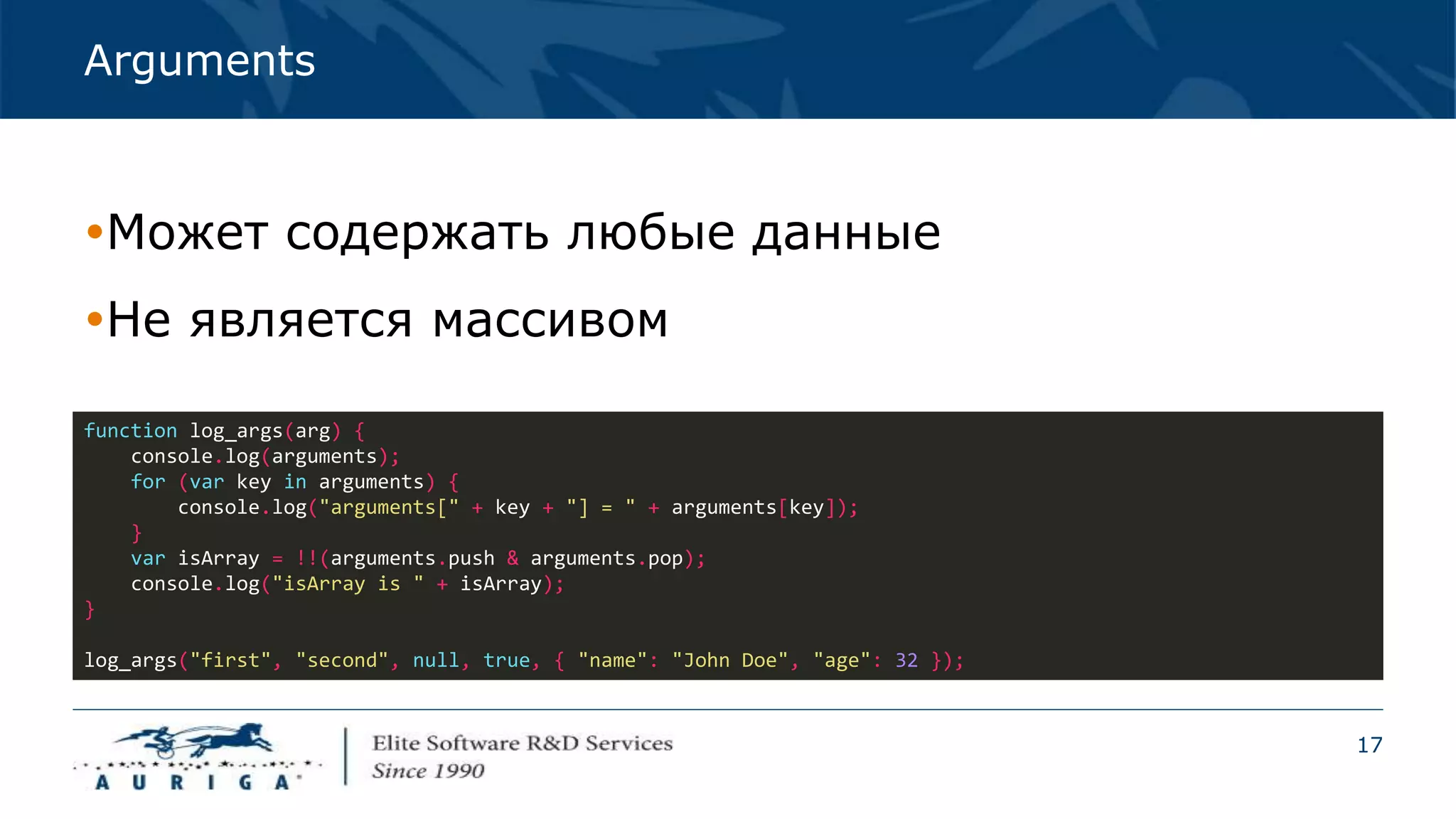 17
Arguments
Может содержать любые данные
Не является массивом
function log_args(arg) {
console.log(arguments);
for (var key in arguments) {
console.log("arguments[" + key + "] = " + arguments[key]);
}
var isArray = !!(arguments.push & arguments.pop);
console.log("isArray is " + isArray);
}
log_args("first", "second", null, true, { "name": "John Doe", "age": 32 });
 