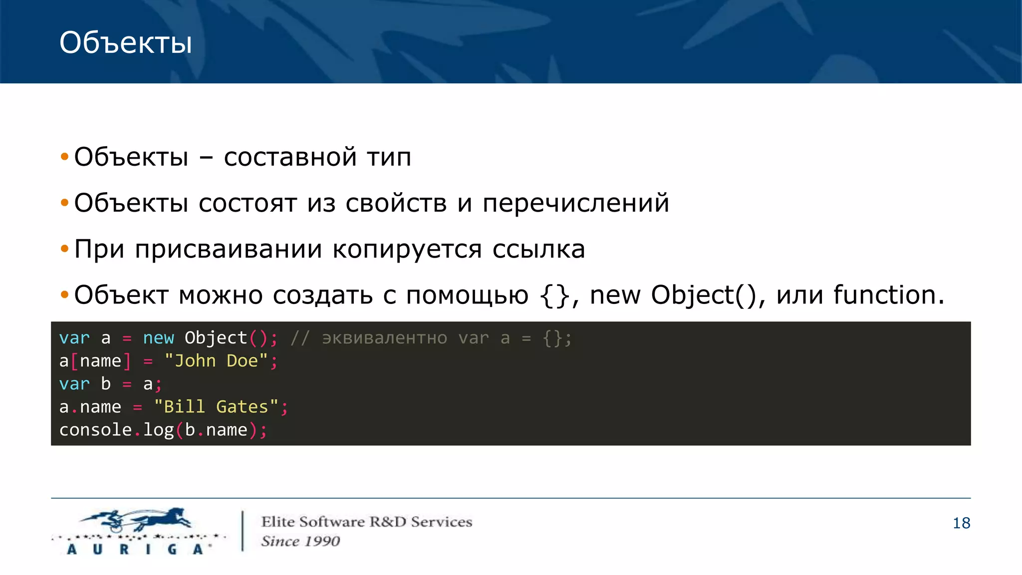 18
Объекты
Объекты – составной тип
Объекты состоят из свойств и перечислений
При присваивании копируется ссылка
Объект можно создать с помощью {}, new Object(), или function.
var a = new Object(); // эквивалентно var a = {};
a[name] = "John Doe";
var b = a;
a.name = "Bill Gates";
console.log(b.name);
 