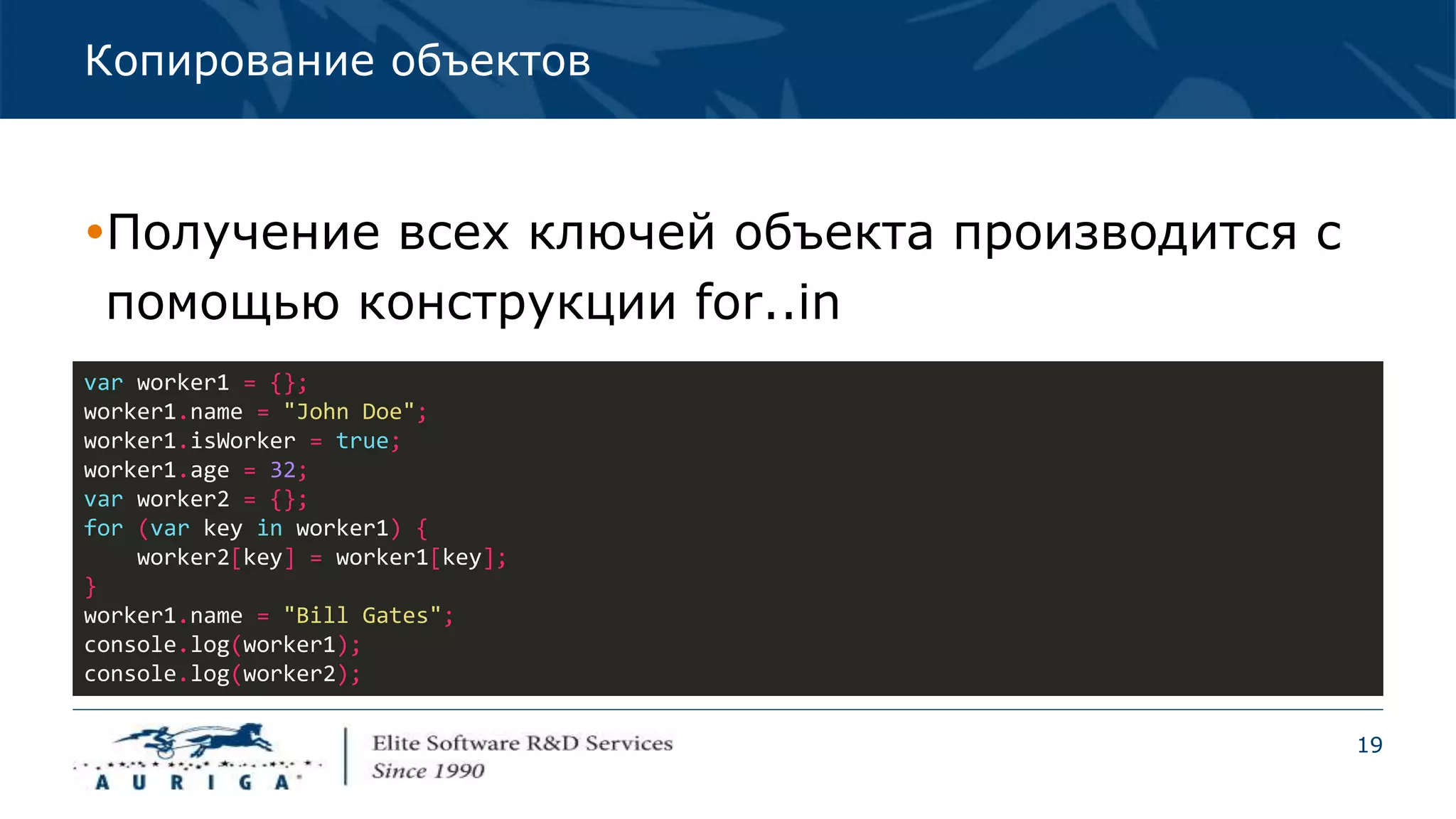 19
Копирование объектов
Получение всех ключей объекта производится с
помощью конструкции for..in
var worker1 = {};
worker1.name = "John Doe";
worker1.isWorker = true;
worker1.age = 32;
var worker2 = {};
for (var key in worker1) {
worker2[key] = worker1[key];
}
worker1.name = "Bill Gates";
console.log(worker1);
console.log(worker2);
 