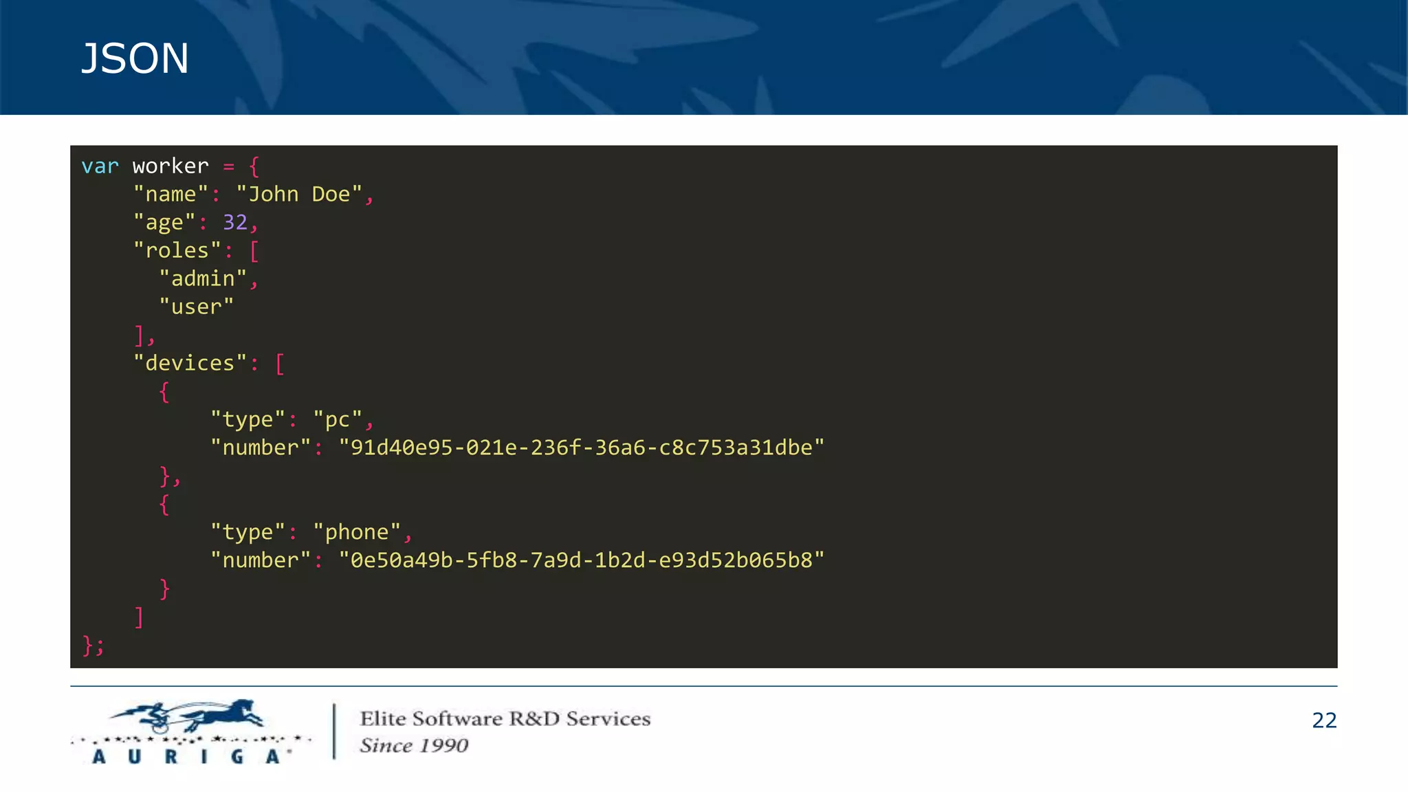 22
JSON
var worker = {
"name": "John Doe",
"age": 32,
"roles": [
"admin",
"user"
],
"devices": [
{
"type": "pc",
"number": "91d40e95-021e-236f-36a6-c8c753a31dbe"
},
{
"type": "phone",
"number": "0e50a49b-5fb8-7a9d-1b2d-e93d52b065b8"
}
]
};
 