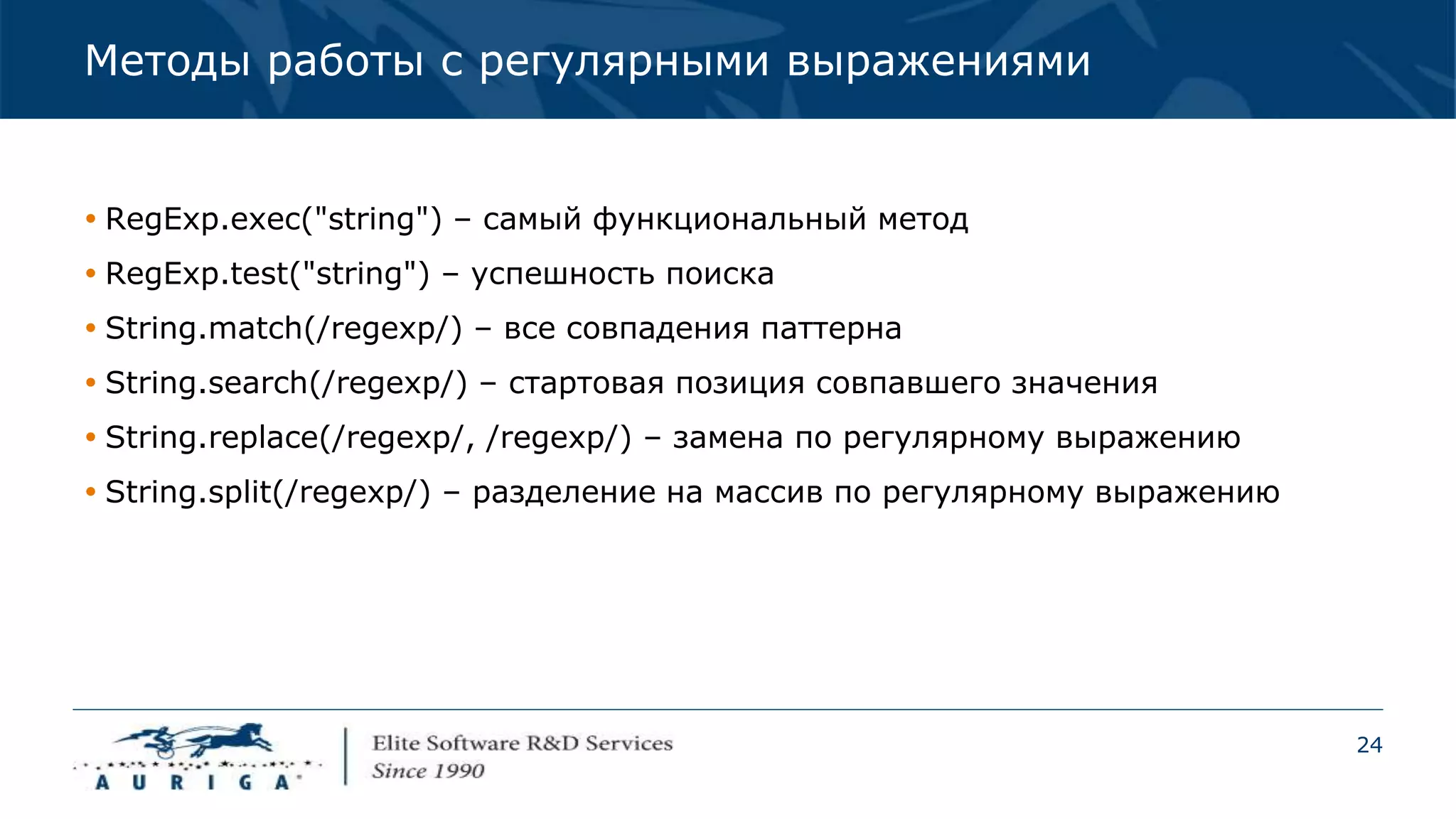 24
Методы работы с регулярными выражениями
 RegExp.exec("string") – самый функциональный метод
 RegExp.test("string") – успешность поиска
 String.match(/regexp/) – все совпадения паттерна
 String.search(/regexp/) – стартовая позиция совпавшего значения
 String.replace(/regexp/, /regexp/) – замена по регулярному выражению
 String.split(/regexp/) – разделение на массив по регулярному выражению
 