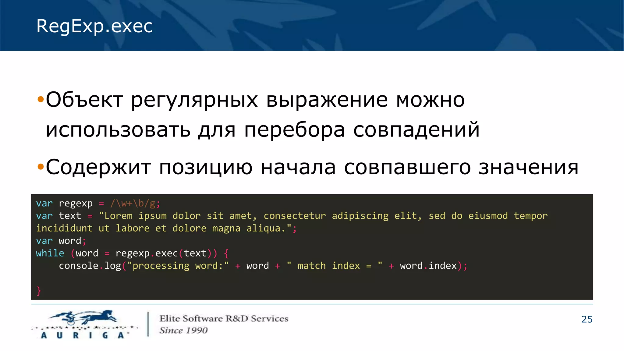 25
RegExp.exec
Объект регулярных выражение можно
использовать для перебора совпадений
Содержит позицию начала совпавшего значения
var regexp = /w+b/g;
var text = "Lorem ipsum dolor sit amet, consectetur adipiscing elit, sed do eiusmod tempor
incididunt ut labore et dolore magna aliqua.";
var word;
while (word = regexp.exec(text)) {
console.log("processing word:" + word + " match index = " + word.index);
}
 