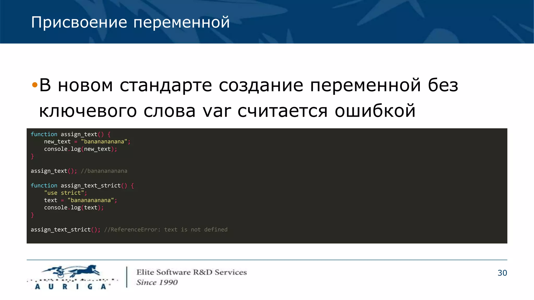 30
Присвоение переменной
В новом стандарте создание переменной без
ключевого слова var считается ошибкой
function assign_text() {
new_text = "bananananana";
console.log(new_text);
}
assign_text(); //bananananana
function assign_text_strict() {
"use strict";
text = "bananananana";
console.log(text);
}
assign_text_strict(); //ReferenceError: text is not defined
 