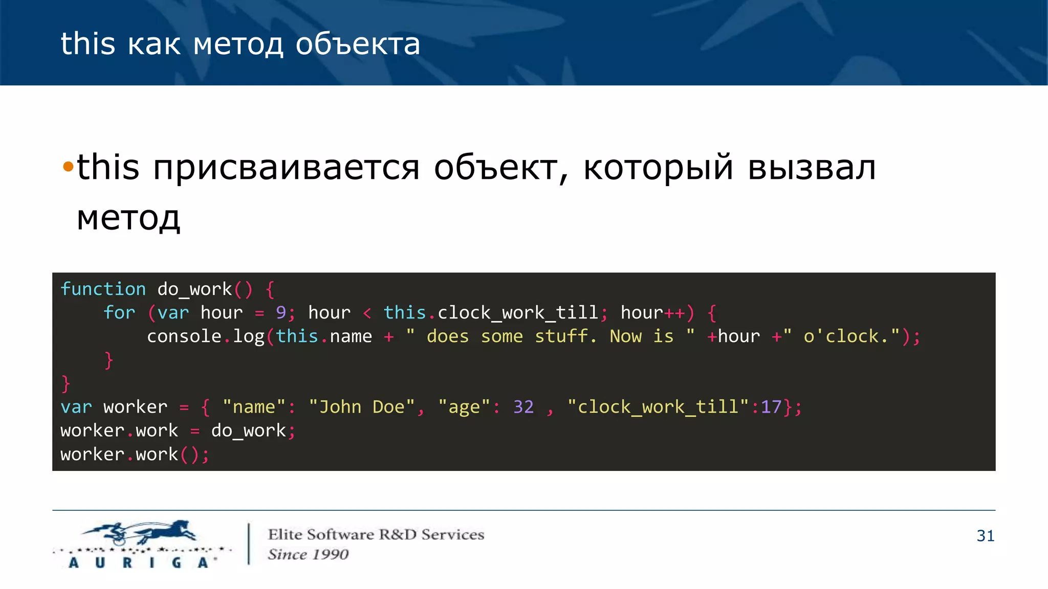 31
this как метод объекта
this присваивается объект, который вызвал
метод
function do_work() {
for (var hour = 9; hour < this.clock_work_till; hour++) {
console.log(this.name + " does some stuff. Now is " +hour +" o'clock.");
}
}
var worker = { "name": "John Doe", "age": 32 , "clock_work_till":17};
worker.work = do_work;
worker.work();
 