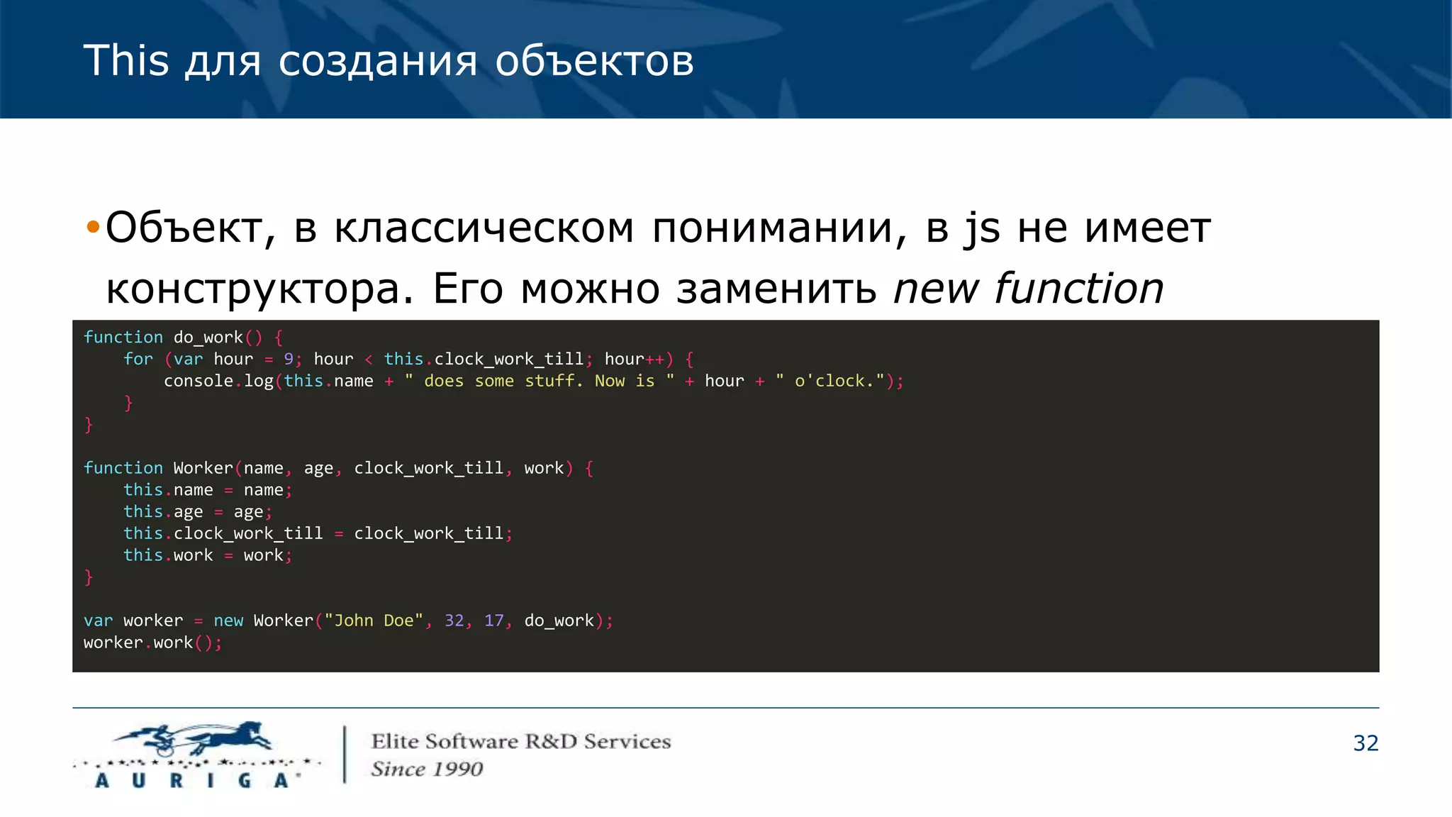 32
This для создания объектов
Объект, в классическом понимании, в js не имеет
конструктора. Его можно заменить new function
function do_work() {
for (var hour = 9; hour < this.clock_work_till; hour++) {
console.log(this.name + " does some stuff. Now is " + hour + " o'clock.");
}
}
function Worker(name, age, clock_work_till, work) {
this.name = name;
this.age = age;
this.clock_work_till = clock_work_till;
this.work = work;
}
var worker = new Worker("John Doe", 32, 17, do_work);
worker.work();
 