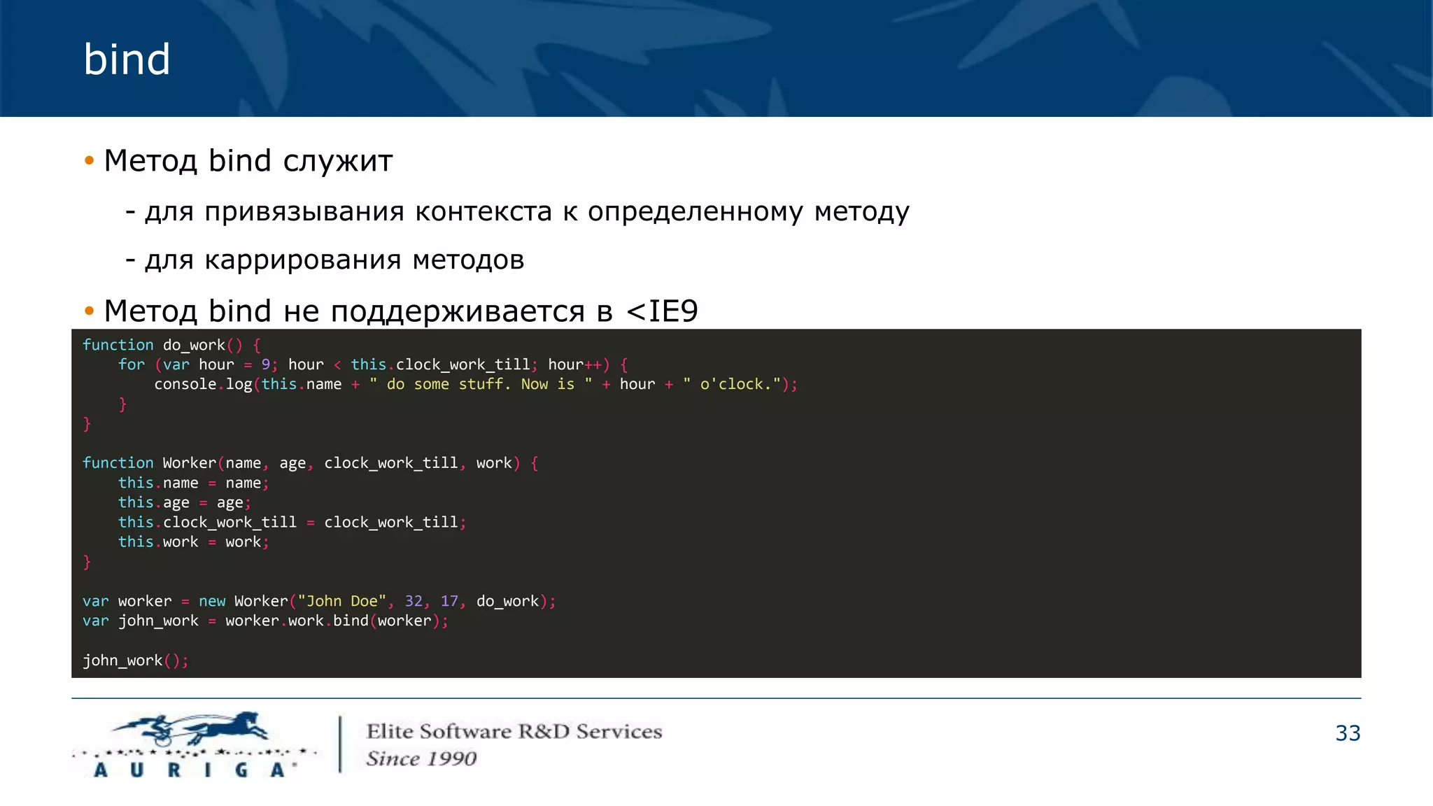 33
bind
 Метод bind служит
- для привязывания контекста к определенному методу
- для каррирования методов
 Метод bind не поддерживается в <IE9
function do_work() {
for (var hour = 9; hour < this.clock_work_till; hour++) {
console.log(this.name + " do some stuff. Now is " + hour + " o'clock.");
}
}
function Worker(name, age, clock_work_till, work) {
this.name = name;
this.age = age;
this.clock_work_till = clock_work_till;
this.work = work;
}
var worker = new Worker("John Doe", 32, 17, do_work);
var john_work = worker.work.bind(worker);
john_work();
 