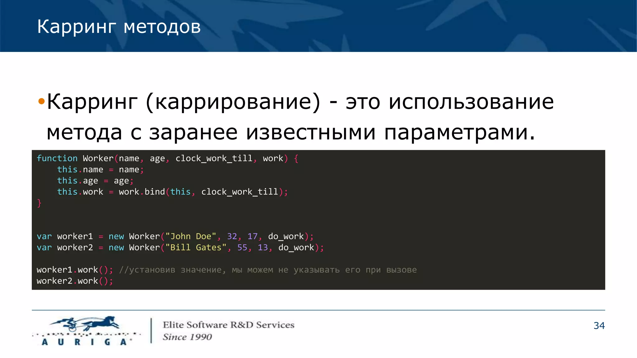 34
Карринг методов
Карринг (каррирование) - это использование
метода с заранее известными параметрами.
function Worker(name, age, clock_work_till, work) {
this.name = name;
this.age = age;
this.work = work.bind(this, clock_work_till);
}
var worker1 = new Worker("John Doe", 32, 17, do_work);
var worker2 = new Worker("Bill Gates", 55, 13, do_work);
worker1.work(); //установив значение, мы можем не указывать его при вызове
worker2.work();
 