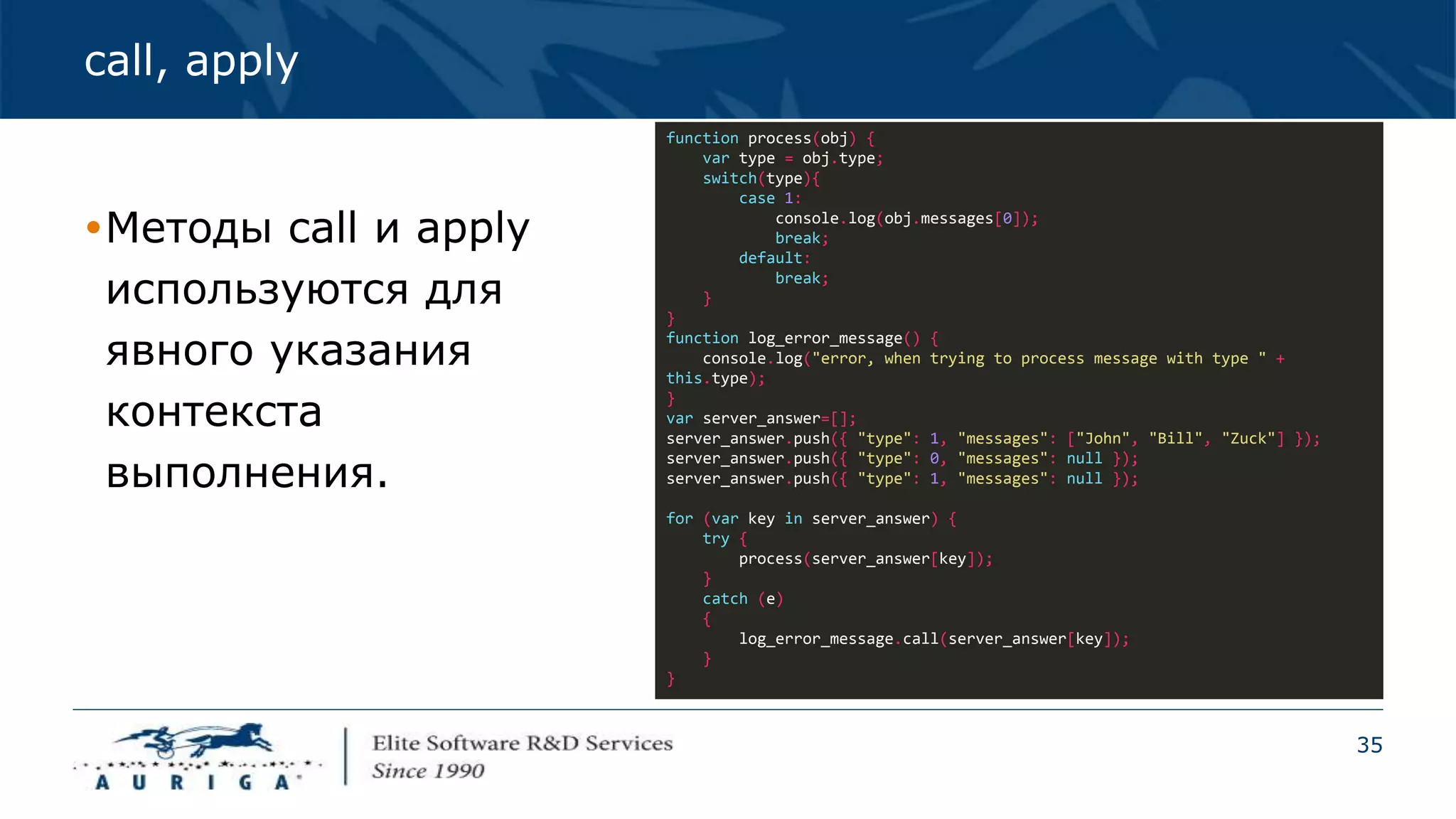 35
call, apply
Методы call и apply
используются для
явного указания
контекста
выполнения.
function process(obj) {
var type = obj.type;
switch(type){
case 1:
console.log(obj.messages[0]);
break;
default:
break;
}
}
function log_error_message() {
console.log("error, when trying to process message with type " +
this.type);
}
var server_answer=[];
server_answer.push({ "type": 1, "messages": ["John", "Bill", "Zuck"] });
server_answer.push({ "type": 0, "messages": null });
server_answer.push({ "type": 1, "messages": null });
for (var key in server_answer) {
try {
process(server_answer[key]);
}
catch (e)
{
log_error_message.call(server_answer[key]);
}
}
 
