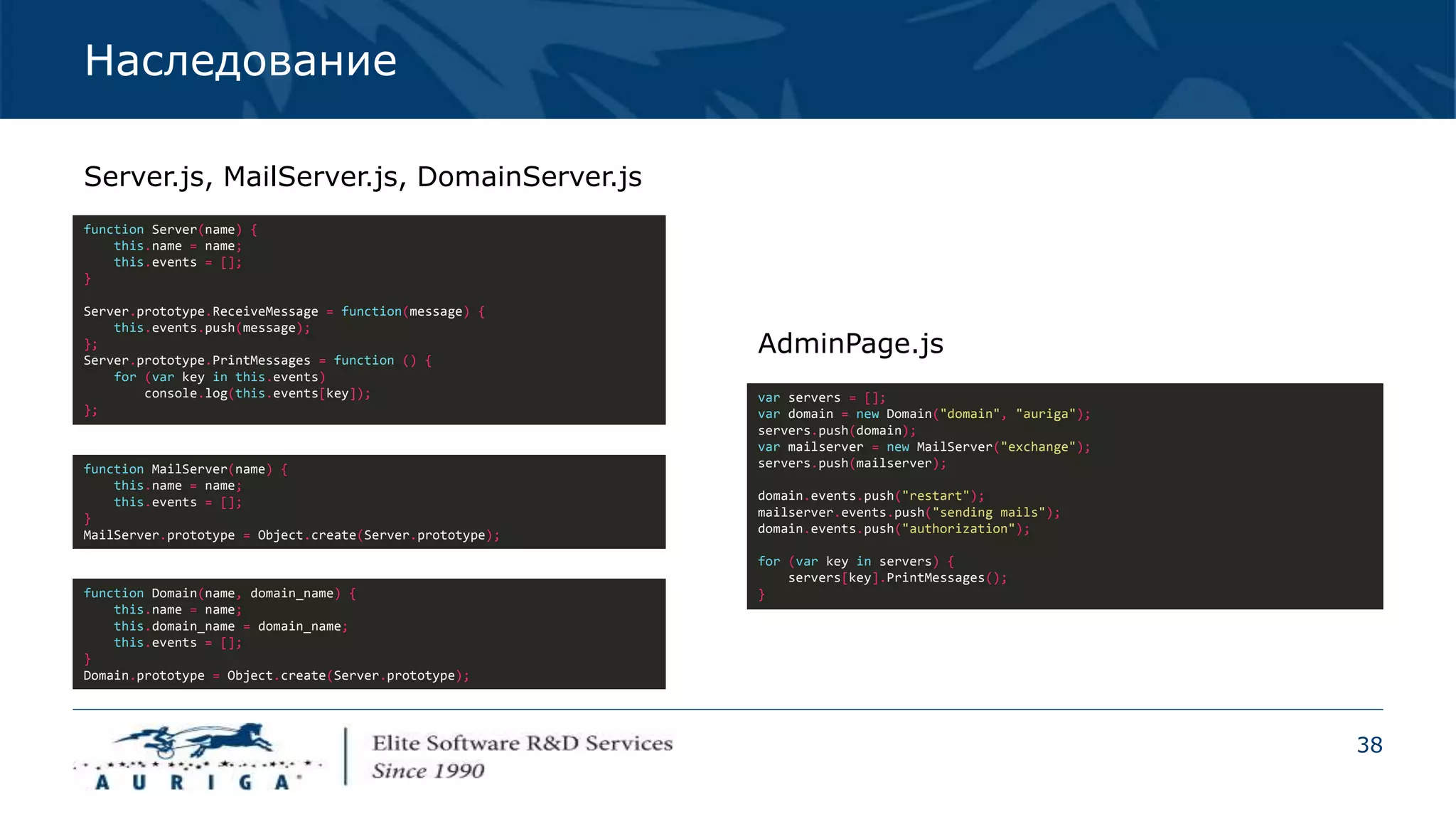 38
Наследование
function Server(name) {
this.name = name;
this.events = [];
}
Server.prototype.ReceiveMessage = function(message) {
this.events.push(message);
};
Server.prototype.PrintMessages = function () {
for (var key in this.events)
console.log(this.events[key]);
};
Server.js, MailServer.js, DomainServer.js
var servers = [];
var domain = new Domain("domain", "auriga");
servers.push(domain);
var mailserver = new MailServer("exchange");
servers.push(mailserver);
domain.events.push("restart");
mailserver.events.push("sending mails");
domain.events.push("authorization");
for (var key in servers) {
servers[key].PrintMessages();
}
AdminPage.js
function MailServer(name) {
this.name = name;
this.events = [];
}
MailServer.prototype = Object.create(Server.prototype);
function Domain(name, domain_name) {
this.name = name;
this.domain_name = domain_name;
this.events = [];
}
Domain.prototype = Object.create(Server.prototype);
 
