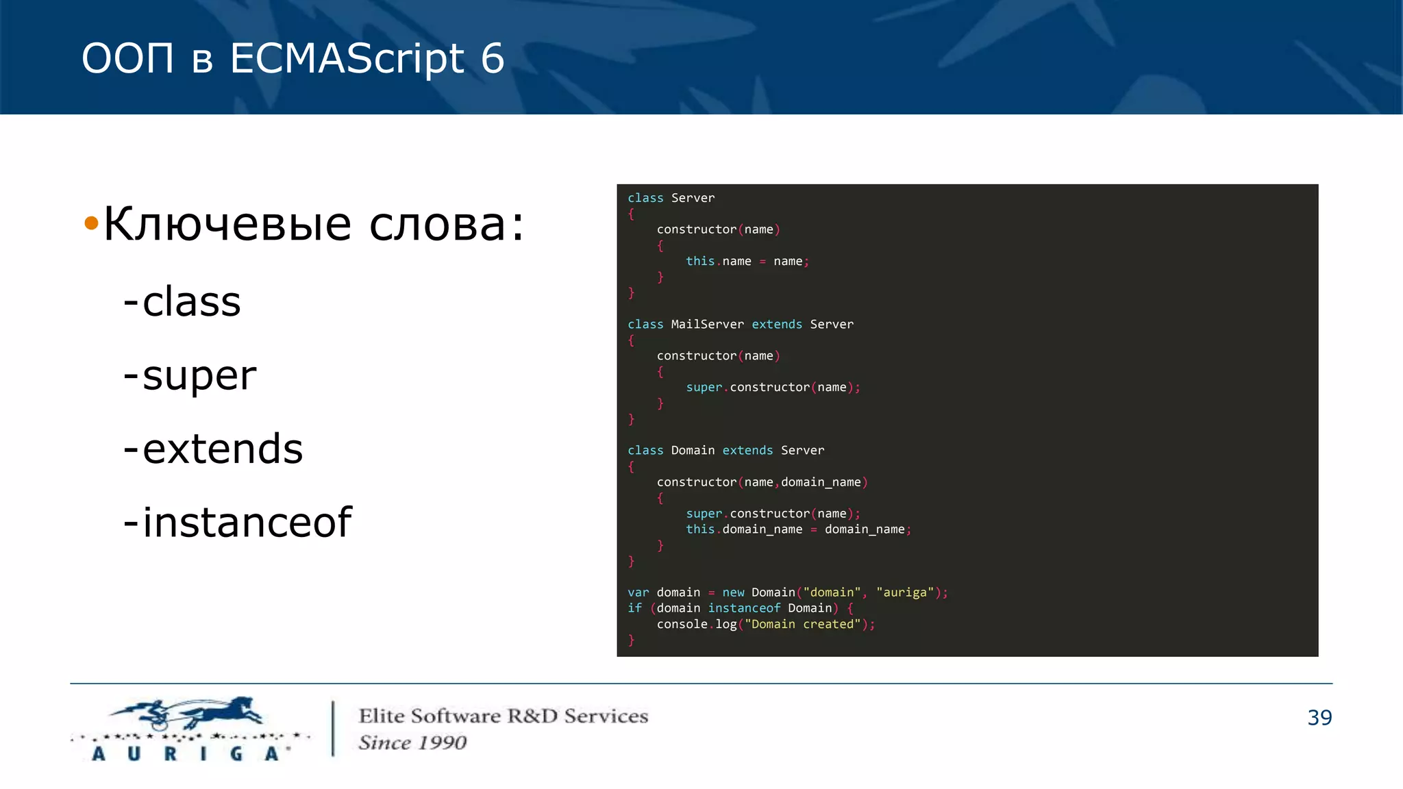 39
ООП в ECMAScript 6
class Server
{
constructor(name)
{
this.name = name;
}
}
class MailServer extends Server
{
constructor(name)
{
super.constructor(name);
}
}
class Domain extends Server
{
constructor(name,domain_name)
{
super.constructor(name);
this.domain_name = domain_name;
}
}
var domain = new Domain("domain", "auriga");
if (domain instanceof Domain) {
console.log("Domain created");
}
Ключевые слова:
-class
-super
-extends
-instanceof
 