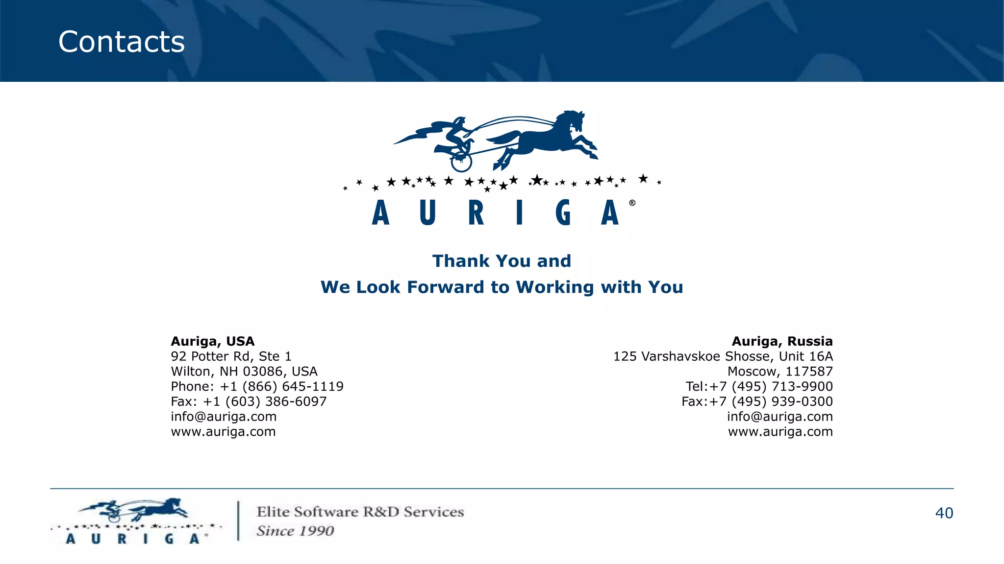 40
Contacts
Thank You and
We Look Forward to Working with You
Auriga, USA
92 Potter Rd, Ste 1
Wilton, NH 03086, USA
Phone: +1 (866) 645-1119
Fax: +1 (603) 386-6097
info@auriga.com
www.auriga.com
Auriga, Russia
125 Varshavskoe Shosse, Unit 16A
Moscow, 117587
Tel:+7 (495) 713-9900
Fax:+7 (495) 939-0300
info@auriga.com
www.auriga.com
 