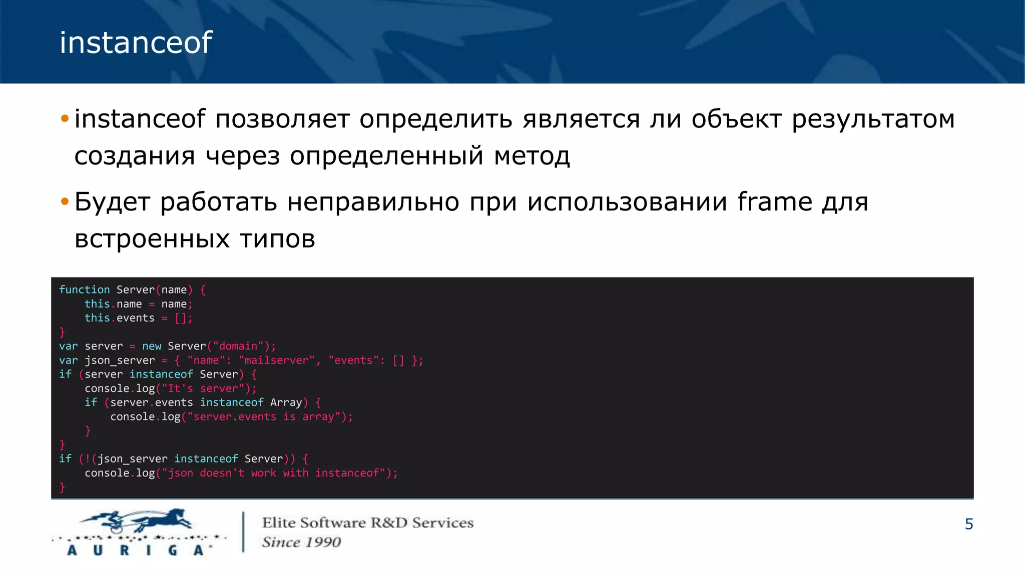 5
instanceof
instanceof позволяет определить является ли объект результатом
создания через определенный метод
Будет работать неправильно при использовании frame для
встроенных типов
function Server(name) {
this.name = name;
this.events = [];
}
var server = new Server("domain");
var json_server = { "name": "mailserver", "events": [] };
if (server instanceof Server) {
console.log("It's server");
if (server.events instanceof Array) {
console.log("server.events is array");
}
}
if (!(json_server instanceof Server)) {
console.log("json doesn't work with instanceof");
}
 