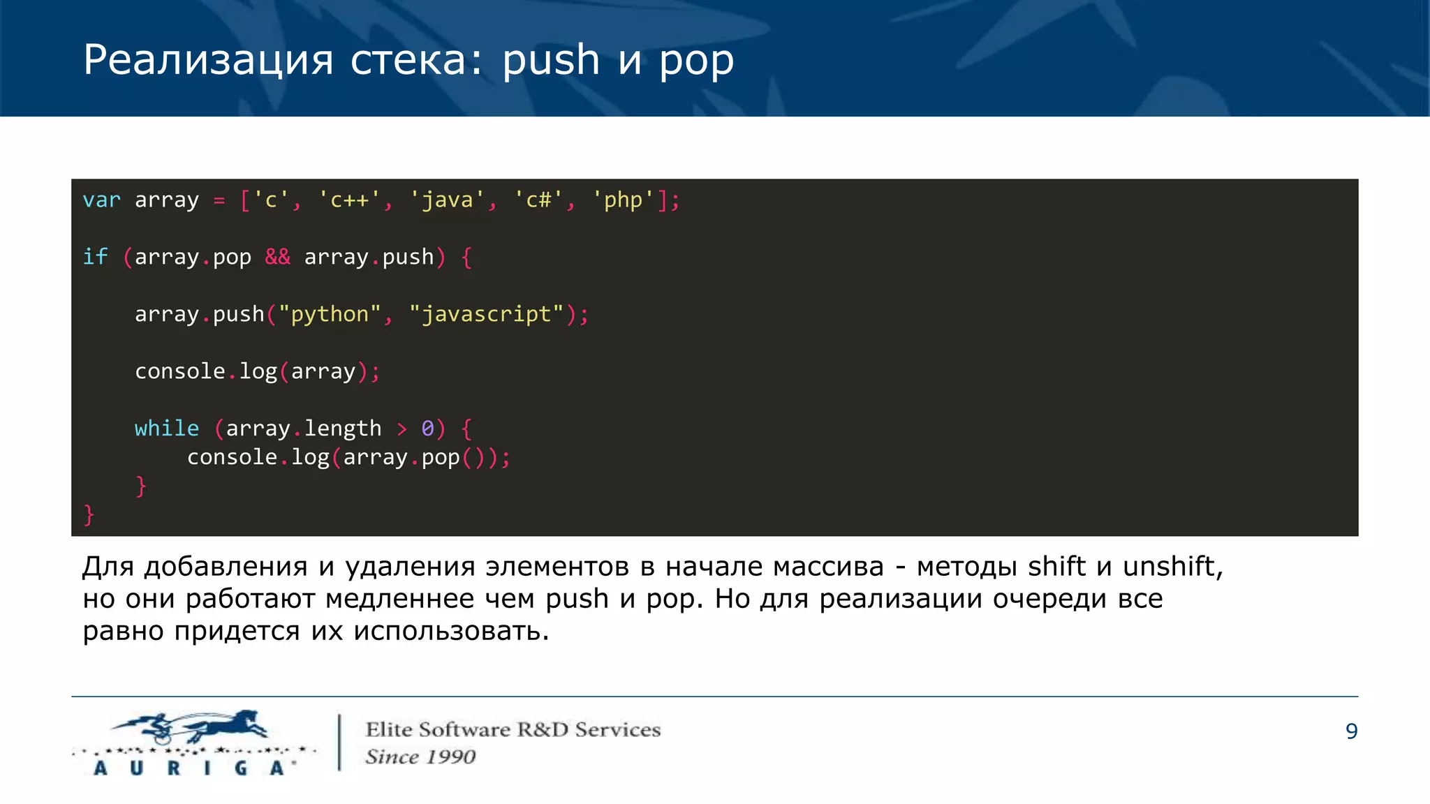 9
Реализация стека: push и pop
var array = ['c', 'c++', 'java', 'c#', 'php'];
if (array.pop && array.push) {
array.push("python", "javascript");
console.log(array);
while (array.length > 0) {
console.log(array.pop());
}
}
Для добавления и удаления элементов в начале массива - методы shift и unshift,
но они работают медленнее чем push и pop. Но для реализации очереди все
равно придется их использовать.
 