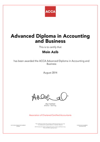 Advanced Diploma in Accounting
and Business
This is to certify that
Moin Azib
has been awarded the ACCA Advanced Diploma in Accounting and
Business
August 2014
Alan Hatfield
director - learning
Association of Chartered Certified Accountants
ACCA REGISTRATION NUMBER:
2709561
This certificate remains the property of ACCA and must not in any
circumstances be copied, altered or otherwise defaced.
ACCA retains the right to demand the return of this certificate at any
time and without giving reason.
CERTIFICATE NUMBER:
7910729374146
 