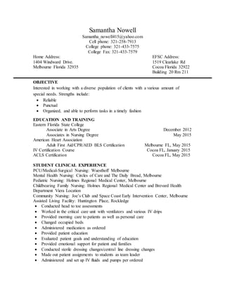 Samantha Nowell
Samantha_nowell415@yahoo.com
Cell phone: 321-258-7913
College phone: 321-433-7575
College Fax: 321-433-7579
Home Address: EFSC Address:
1404 Windward Drive. 1519 Clearlake Rd
Melbourne Florida 32935 Cocoa Florida 32922
Building 20 Rm 211
OBJECTIVE
Interested in working with a diverse population of clients with a various amount of
special needs. Strengths include:
 Reliable
 Punctual
 Organized, and able to perform tasks in a timely fashion
EDUCATION AND TRAINING
Eastern Florida State College
Associate in Arts Degree December 2012
Associates in Nursing Degree May 2015
American Heart Association
Adult First Aid/CPR/AED BLS Certification Melbourne FL, May 2015
IV Certification Course Cocoa FL, January 2015
ACLS Certification Cocoa FL, May 2015
STUDENT CLINICAL EXPERIENCE
PCU/Medical-Surgical Nursing: Wuesthoff Melbourne
Mental Health Nursing: Circles of Care and The Daily Bread, Melbourne
Pediatric Nursing: Holmes Regional Medical Center, Melbourne
Childbearing Family Nursing: Holmes Regional Medical Center and Brevard Health
Department Viera Location
Community Nursing: Joe’s Club and Space Coast Early Intervention Center, Melbourne
Assisted Living Facility: Huntington Place, Rockledge
 Conducted head to toe assessments
 Worked in the critical care unit with ventilators and various IV drips
 Provided morning care to patients as well as personal care
 Changed occupied beds
 Administered medication as ordered
 Provided patient education
 Evaluated patient goals and understanding of education
 Provided emotional support for patient and families
 Conducted sterile dressing changes/central line dressing changes
 Made out patient assignments to students as team leader
 Administered and set up IV fluids and pumps per ordered
 
