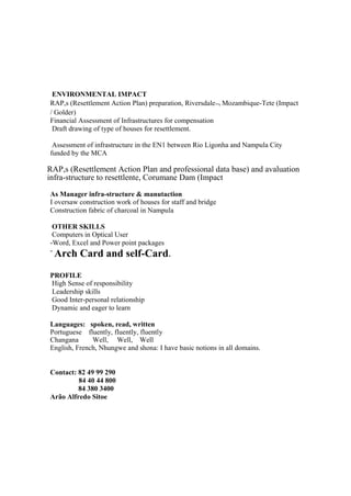 ENVIRONMENTAL IMPACT
RAP,s (Resettlement Action Plan) preparation, Riversdale¬ Mozambique-Tete (Impact
/ Golder)
Financial Assessment of Infrastructures for compensation
Draft drawing of type of houses for resettlement.
Assessment of infrastructure in the EN1 between Rio Ligonha and Nampula City
funded by the MCA
RAP,s (Resettlement Action Plan and professional data base) and avaluation
infra-structure to resettlente, Corumane Dam (Impact
As Manager infra-structure & manutaction
I oversaw construction work of houses for staff and bridge
Construction fabric of charcoal in Nampula
OTHER SKILLS
Computers in Optical User
-Word, Excel and Power point packages
-
Arch Card and self-Card.
PROFILE
High Sense of responsibility
Leadership skills
Good Inter-personal relationship
Dynamic and eager to learn
Languages: spoken, read, written
Portuguese fluently, fluently, fluently
Changana Well, Well, Well
English, French, Nhungwe and shona: I have basic notions in all domains.
Contact: 82 49 99 290
84 40 44 800
84 380 3400
Arão Alfredo Sitoe
 