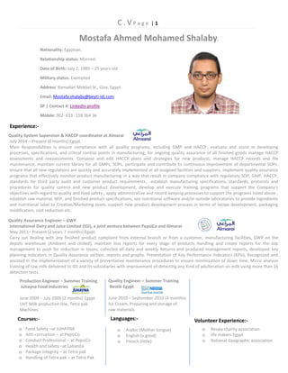 C . V P a g e | 1 
Quality System Supervisor & HACCP coordinator at Almarai 
July 2014 – Present (6 months) Egypt. 
Main Responsibilities is ensure compliance with all quality programs, including GMP and HACCP, evaluate and assist in developing 
processes, specifications, and critical control points in manufacturing, for ongoing quality assurance of all finished goods manage HACCP 
assessments and reassessments. Compose and edit HACCP plans and strategies for new products, manage HACCP records and file 
maintenance, maintain current library for all GMPs, SOPs, participate and contribute to continuous improvement of departmental SOPs, 
ensure that all new regulations are quickly and accurately implemented at all assigned facilities and suppliers, implement quality assurance 
programs that effectively monitor product manufacturing in a way that result in company compliance with regulatory SOP, GMP, HACCP, 
standards for third party audit and customer product requirements, establish manufacturing specifications, standards, protocols and 
procedures for quality control and new product development, develop and execute training programs that support the Company’s 
objectives with regard to quality and food safety , apply administrative and record-keeping processes to support the programs listed above , 
establish raw material, WIP, and finished product specifications, use nutritional software and/or outside laboratories to provide ingredients 
and nutritional label to Creative/Marketing team, support new product development process in terms of recipe development, packaging 
modification, cost reduction etc. 
o Resala charity association 
o life makers Egypt 
o National Geographic association 
Quality Assurance Engineer – GWP 
International Dairy and Juice Limited (IDJ), a joint venture between PepsiCo and Almarai 
May 2011– Present (2 years 7 months) Egypt 
Carry out dealing with any finished product complaint from external branch or from a customer, manufacturing facilities, GWP on the 
depots warehouse (Ambient and chilled), maintain loss reports for every stage of products Handling and create reports for the top 
management to push for reduction in losses, collected all daily and weekly Returns and produced management reports, developed key 
planning indicators in Quality Assurance section, reports and graphs. Presentation of Key Performance Indicators (KPIs), Recognized and 
assisted in the implementation of a variety of preventative maintenance procedures to ensure minimization of down time, Micro analysis 
training of raw milk delivered to IDJ and its subsidiaries with improvement of detecting any Kind of adulteration on milk using more than 16 
detection tests. 
Experience:- Nationality: Egyptian. Relationship status: Married. Date of Birth: July 2, 1989 – 25 years old Military status: Exempted Address: Ramadan Mokbel St., Giza, Egypt. Email: Mostafa.shalaby@beyti-idj.com SP | Contact #: LinkedIn profile Mobile: 002- 011- 118 364 36 Production Engineer – Summer Training Juhayna Food Industries June 2009 – July 2009 (2 months) Egypt UHT Milk production line, Tetra pak Machines Quality Engineer – Summer Training Nestlé Egypt June 2010 – September 2010 (4 months) Ice Cream, Preparing and storage of raw materials Courses:- oFood Safety –at JUHAYNA oAnti-corruption – at PepsiCo oConduct Professional – at PepsiCo oHealth and safety –at Labanita oPackage Integrity – at Tetra pak oHandling of Tetra pak – at Tetra Pak Languages:- oArabic (Mother tongue) oEnglish (v.good) oFrench (little) Volunteer Experience:- Mostafa Ahmed Mohamed Shalaby.  