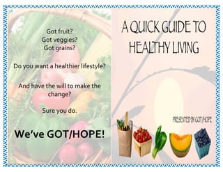 16	
   3	
  7	
  
Got	
  fruit?	
  
Got	
  veggies?	
  
Got	
  grains?	
  
	
  
Do	
  you	
  want	
  a	
  healthier	
  lifestyle?	
  
	
  
And	
  have	
  the	
  will	
  to	
  make	
  the	
  
change?	
  
	
  
Sure	
  you	
  do.	
  
	
  
	
  
We’ve	
  GOT/HOPE!	
  
	
  
 