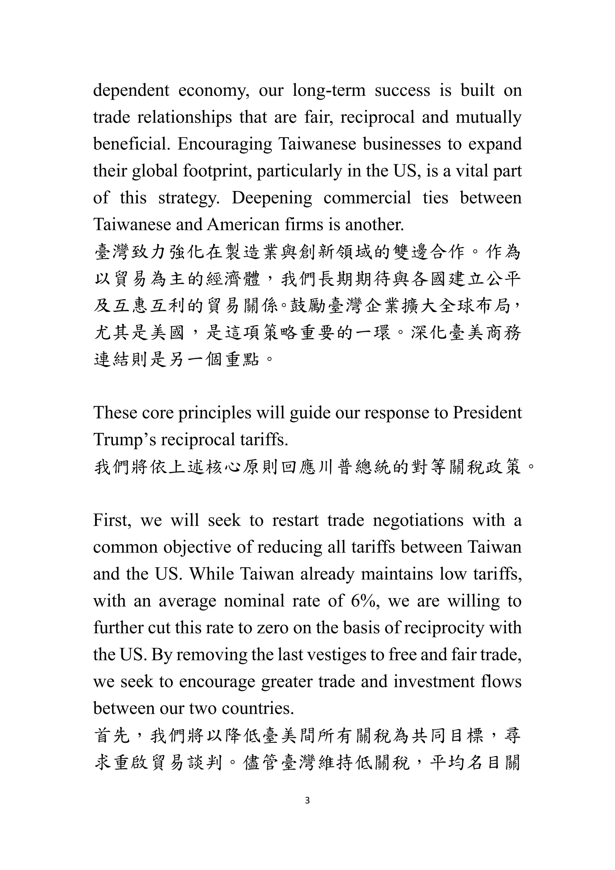 3
dependent economy, our long-term success is built on
trade relationships that are fair, reciprocal and mutually
beneficial. Encouraging Taiwanese businesses to expand
their global footprint, particularly in the US, is a vital part
of this strategy. Deepening commercial ties between
Taiwanese and American firms is another.
臺灣致力強化在製造業與創新領域的雙邊合作。作為
以貿易為主的經濟體，我們長期期待與各國建立公平
及互惠互利的貿易關係
。
鼓勵臺灣企業擴大全球布局
，
尤其是美國，是這項策略重要的一環。深化臺美商務
連結則是另一個重點。
These core principles will guide our response to President
Trump’s reciprocal tariffs.
我們將依上述核心原則回應川普總統的對等關稅政策。
First, we will seek to restart trade negotiations with a
common objective of reducing all tariffs between Taiwan
and the US. While Taiwan already maintains low tariffs,
with an average nominal rate of 6%, we are willing to
further cut this rate to zero on the basis of reciprocity with
the US. By removing the last vestiges to free and fair trade,
we seek to encourage greater trade and investment flows
between our two countries.
首先，我們將以降低臺美間所有關稅為共同目標，尋
求重啟貿易談判。儘管臺灣維持低關稅，平均名目關
 