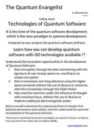 The	Quantum	Evangelist	
by	Zivyron	Ivy		
(Zááííron)	
	
talking	about	
Technologies	of	Quantum	Software	
	
It	is	the	time	of	the	quantum	software	development;	
which	is	the	new	paradigm	in	systems	development.	
	
Integrate	to	your	projects	the	quantum	software	artifacts.	
	
Learn	how	you	can	develop	quantum	
software	with	OO	technologies	available	!?	
	
Understand	the	innovation	opportunities	in	the	development	
of	Quantum	Software:	
i. Data	encryption	through	the	data	intertwining	with	the	
signature	of	user	energy	spectrum,	resulting	in	an	
unique	encryption	
ii. Data	transmission	over	long	distances	using	the	higher	
spectrum	bands	without	the	use	of	devices	or	antennas,	
with	the	transmission	through	the	Field's	Pulsar	
iii. Man-machine	interface	under	the	influence	of	thought	
with	conscious	focus,	without	the	use	of	devices	or	
implants	reading	by	electromagnetic	pulses	
	
Before	you	will	understand	the	engineering	flows	of	energies	that	
build	the	phenomena	and	realities,	and	then	understand	the	potential	
development	of	the	quantum	software.	
	
This	lecture	is	dominated	by	break	of	paradigms,	we	speak	of	Science;	so	before,	
free	yourself	of	the	truths	that	you	believe	blindly.	
	
zivyron@gmail.com		
	
 
