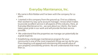 July 22, 2012 Footer text here3
• My name is Rick Roldan and I’ve been with the company for 10
years.
• I started in this company from the ground up. First as a laborer,
then worked my way up to account manager. I know what it takes
to provide excellent service in all aspects of this industry. Here, at
Everyday Maintenance Inc., we care about our clients. Our team
takes great pride in our work and will provide the best service
possible.
• We understand that the properties we manage can potentially be
a great expense.
• Establishing a landscape maintenance program for your
community is one of the most important things we can do for you.
From keeping curb appeal and maintaining the overall value of
your property consistently pristine. No one understands that more
then us.
Everyday Maintenance, Inc.
 