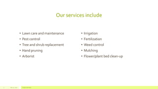 Our services include
• Lawn care and maintenance
• Pest control
• Tree and shrub replacement
• Hand pruning
• Arborist
• Irrigation
• Fertilization
• Weed control
• Mulching
• Flower/plant bed clean-up
July 22, 2012 Footer text here7
 