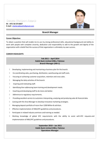 SSHAHIDHAHID HHUSSAINUSSAIN AABBASIBBASI
M : +971 56 573 6027
E-mail : shahid.abbasi01@gmail.com
Branch Manager
Career Objective:
To obtain a position that will enable me to use my strong professional skills, educational background and ability to
work with people with complete sincerity, dedication and responsibility to add to the growth and dignity of the
organization with a belief that the success of that organization is ultimately my own success.
CAREER HIGHLIGHTS
Feb 2011 – April 2014
Habib Bank Limited (HBL), Pakistan
Branch Manager (AM-1)
 Developing, implementing and maintaining a business plan for the branch.
 Co-coordinating sales, purchasing, distribution, warehousing and staff costs.
 Focusing on achieving customer acquisition, retention and cross sales.
 Managing the daily activities of the branch.
 Inspiring and motivating staff.
 Identifying then addressing team training and development needs.
 Coaching and developing staff to do more and better.
 Adherence to regulatory requirements.
 Providing excellent service to customers Interpreting, analyzing and producing sales & financial data
 Liaising with the Area Manager to develop innovative marketing strategies.
 Managing deposit portfolio of more than 1200 Million & attrition.
 Effective implementation of AML/KYC guidelines and procedures.
 Participate in related industry seminars and training as needed.
 Working knowledge of global KYC requirements with the ability to assist with KYC requests and
implementation of AML/KYC guidelines and procedures.
September 2010 – Jan 2011
Habib Bank Limited (HBL), Pakistan
Operations Manager
 