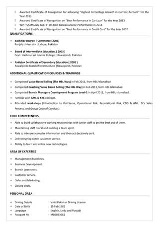  Awarded Certificate of Recognition for achieving “Highest Percentage Growth in Current Account” for the
Year 2013
 Awarded Certificate of Recognition on “Best Performance in Car Loan” for the Year 2013
 Win ‘’SAMSUNG TAB-3’’ On Best Bancassurance Performance in 2014
 Awarded Certificate of Recognition on “Best Performance in Credit Card” for the Year 2007
QUALIFICATIONS:
 Bachelor Degree | Commerce (2005)
Punjab University | Lahore, Pakistan
 Board of Intermediate Education, ( 2003 )
Govt. Hashmat Ali Islamia College | Rawalpindi, Pakistan
 Pakistan Certificate of Secondary Education.( 2005 )
Rawalpindi Board of Intermediate |Rawalpindi, Pakistan
ADDITIONAL QUALIFICATION COURSES & TRAININGS
 Completed Value Based Selling (The HBL Way) in Feb 2011, from HBL Islamabad.
 Completed Coaching Value Based Selling (The HBL Way) in Feb 2011, from HBL Islamabad.
 Completed Branch Managers Development Program Level-1 in April 2011, from HBL Islamabad.
 Familiar with AML & KYC concept.
 Attended workshops (Introduction to Out-Serve, Operational Risk, Reputational Risk, CDD & AML, 5Cs Sales
Process, and Group Code of Conduct).
CORE COMPETENCIES
 Able to build collaborative working relationships with junior staff to get the best out of them.
 Maintaining staff moral and building a team spirit.
 Able to interpret complex information and then act decisively on it.
 Delivering top notch customer service.
 Ability to learn and utilize new technologies.
AREA OF EXPERTISE
 Management disciplines.
 Business Development.
 Branch operations.
 Customer service.
 Sales and Marketing.
 Closing deals.
PERSONAL DATA
 Driving Details : Valid Pakistan Driving License
 Date of Birth : 15 Feb 1982
 Language : English, Urdu and Punjabi
 Passport No : MB6893662
 
