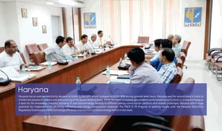 Haryana has an average electricity demand of 4,500-5,500 MW which increases to 8,000 MW during summer peak hours. Haryana was the second state in India to
initiate the process of reforms and restructuring of the power sector in India. While the state's economy was predominantly based on agriculture, it is now emerging as
a base for the knowledge industry including IT and biotechnology, leading to different energy consumption patterns and related challenges. Haryana offers huge
potential for implementation of energy ef ciency and energy conservation measures. The PACE-D TA Program is working closely with the Haryana Electricity
Regulatory Commission (HERC) on energy ef ciency interventions to reduce energy de cit in the state.
Haryana
 