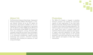 The Partnership to Advance Clean Energy - Deployment
Technical Assistance (PACE-D TA) Program is a ve-
year bilateral initiative led by the U.S. Agency for
International Development (USAID) and the U.S.
Department of State, and implemented in partnership
with the Ministry of Power (MOP) and the Ministry of
New and Renewable Energy (MNRE). The Program has
three key components: energy ef ciency (EE),
renewable energy (RE) and cleaner fossil technologies.
Within each of these components, the Program's focus
is on institutional strengthening, capacity building,
technology pilot projects, innovative nancing
mechanisms and increasing the awareness of clean
energy technologies.
About Us
The PACE-D TA Program is engaged in providing
technical assistance and building the institutional
capacity of state organizations in four focal states
(Haryana, Karnataka, Madhya Pradesh and Rajasthan)
to promote clean energy technology deployment. The
technical support and increased institutional capacity
will enable these states to propose, adopt, and
implement effective policies, regulations and programs
to support wide-scale deployment of clean energy
technologies. The broader objective of the technical
assistance is that these states lead the way, and other
states replicate and expand on these clean energy
interventions.
Overview
 