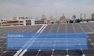Karnataka is estimated to have nearly 20 GW of solar power potential. The state has set an aggressive capacity addition target of 5,400 MW under the RE Policy and
Solar Energy Policy for the period 2014-2021. The Program provided technical assistance to Karnataka Renewable Energy Development Ltd. (KREDL) to develop the RE
and Solar Energy Policy. Electricity supply companies including Bangalore Electricity Supply Company (BESCOM) are taking the lead by rolling out new initiatives for
the deployment of solar rooftop projects. The PACE-D TA Program is working with BESCOM to design, develop, and implement two solar initiatives under the Solar
Energy Policy framework. These initiatives will result in the installation of a signi cant decentralized solar energy capacity and greenhouse gas emission reductions.
The Program also provided necessary support to KREDL to develop a separate “Karnataka Energy Ef ciency and Conservation Policy 2014-19”.
Karnataka
Photo:KREDL
 