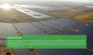 The desert state of Rajasthan has almost 300 days of sunlight, making it a prime candidate for large-scale solar deployment. While the potential for large capacity,
grid-connected solar projects has begun to be realized, the market opportunity for decentralized and small rooftop systems remains untapped. The PACE-D TA
Program is working on several initiatives in Rajasthan: enabling framework (regulations and implementation) for solar rooftop, renewable purchase obligation (RPO)
compliance, infrastructure business models for solar parks implementation, energy ef ciency policy, Energy Conservation Building Code (ECBC) implementation and a
Smart Grid pilot project.
Rajasthan
Photo:TERI
 