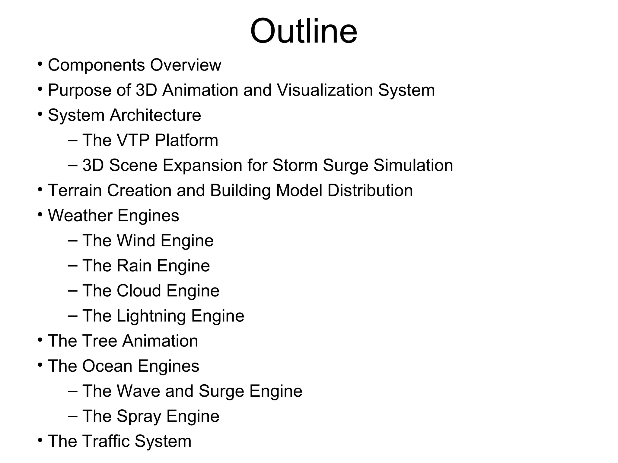 Outline
• Components Overview
• Purpose of 3D Animation and Visualization System
• System Architecture
– The VTP Platform
– 3D Scene Expansion for Storm Surge Simulation
• Terrain Creation and Building Model Distribution
• Weather Engines
– The Wind Engine
– The Rain Engine
– The Cloud Engine
– The Lightning Engine
• The Tree Animation
• The Ocean Engines
– The Wave and Surge Engine
– The Spray Engine
• The Traffic System
 